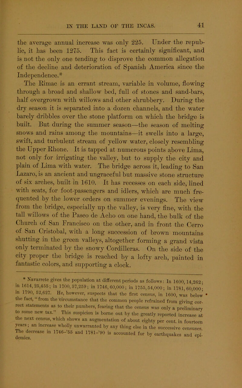 the average animal increase was only 225. Under the repub- lic, it has been 1275. This fact is certainly significant, and is not the only one tending to disprove the common allegation of the decline and deterioration of Spanish America since the Independence.* The Kimae is an errant stream, variable in volume, fiowing through a broad and shallow bed, full of stones and sand-bars, haK overgrown with willows and other shrubbery. During the dry season it is separated into a dozen channels, and the water barely dribbles over the stone platform on which the bridge is built. But during the summer season—the season of melting snows and rains among the mountains—it swells into a large, swift, and turbulent stream of yeUow water, closely resembling the Upper Bhone. It is tapped at numerous points above Lima, not only for irrigating the valley, but to supply the city and plain of Lima with water. The bridge across it, leading to San Lazaro, is an ancient and ungraceful but massive stone structure of six arches, built in 1610. It has recesses on each side, lined with seats, for foot-passengers and idlers, which are much fre- quented by the lower orders on summer evenings. The view from the bridge, especially up the valley, is very fine, with the taU willows of the Paseo de Acho on one hand, the bulk of the Church of San Francisco on the other, and in front the Cerro of San Cristobal, with a long succession of brown mountains shutting in the green valleys, altogether forming a grand vista only terminated by the snowy Cordilleras. On the side of the city proper the bridge is reached by a lofty arch, painted in fantastic colors, and supporting a clock. * ^avarrete gives the population at different periods as follows: In 1600,14 262' in 1614,26,4.56; in 1700,37,269; in 1746,60,000; in 1766,64,000; in nsi’oo’oooj in 1790, 62,627. He, however, suspects that the first census, in 1600, was below * the fact, “from the circumstance that the common people refrained from giving cor- rect statements as to their pumbers, fearing that the census was only a preliminary to some new tax.” This suspicion is borne out by the greatly reported increase at the next census, which shows an augmentation of about eighty per cent, in fourteen years; an increase wholly unwarranted by any thing else in the successive censuses The decrease in 1746->66 and 1781-’90 is accounted for by earthquakes and epi‘