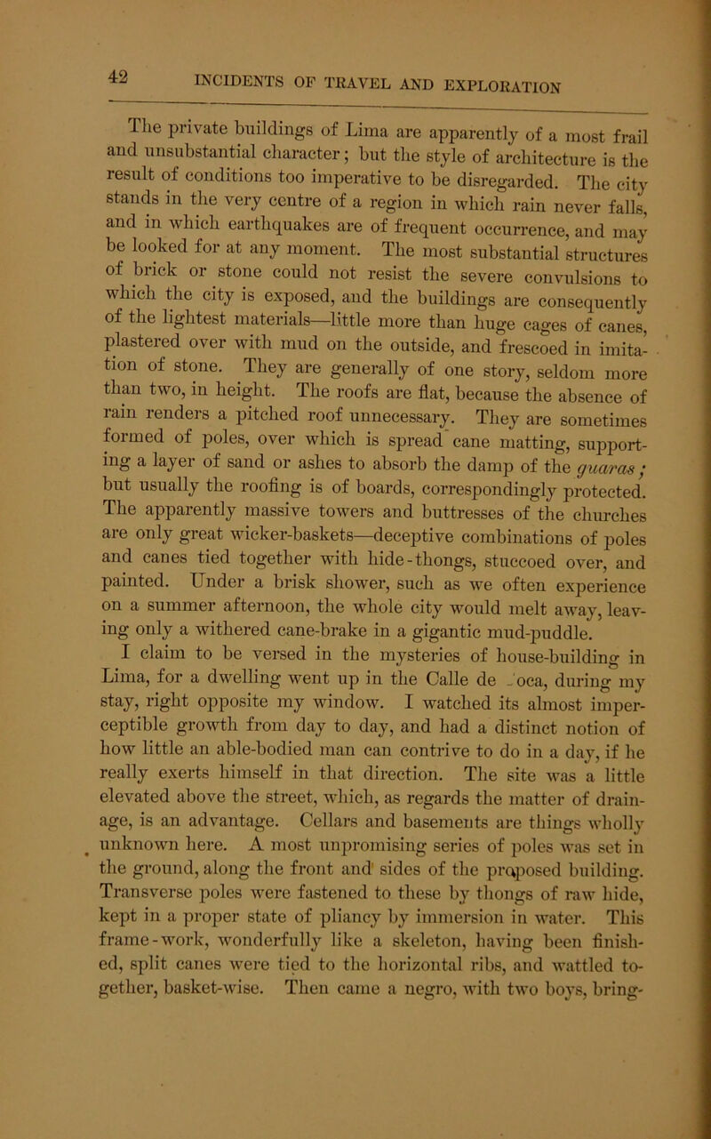 The private buildings of Lima are apparently of a most frail and unsubstantial character; but the style of architecture is the result of conditions too imperative to be disregarded. The city stands in the very centre of a region in which rain never falls, and in which earthquakes are of frequent occurrence, and may be looked for at any moment. The most substantial structures of brick or stone could not resist the severe convulsions to which the city is exposed, and the buildings are consequently of the lightest materials—little more than huge cages of canes, plasteied over with mud on the outside, and frescoed in imita- tion of stone. They are generally of one story, seldom more than two, in height. The roofs are flat, because the absence of rain renders a pitched roof unnecessary. They are sometimes formed of poles, over which is spread’cane matting, support- ing a layei of sand or ashes to absorb the damp of the guards y but usually the rooflng is of boards, correspondingly protected. The apparently massive towers and buttresses of the churches are only great wicker-baskets—deceptive combinations of poles and canes tied together with hide-thongs, stuccoed over, and painted. Under a brisk shower, such as we often experience on a summer afternoon, the whole city would melt away, leav- ing only a withered cane-brake in a gigantic mud-puddle. I claim to be versed in the mysteries of house-building in Lima, for a dwelling went up in the Calle de Joca, during my stay, right opposite my window. I watched its almost imper- ceptible growth from day to day, and had a distinct notion of how little an able-bodied man can contrive to do in a day, if he really exerts himself in that direction. The site was a little elevated above the street, which, as regards the matter of drain- age, is an advantage. Cellars and basements are things wholly unknown here. A most unpromising series of poles was set iii the ground, along the front and sides of the proposed building. Transverse poles were fastened to these by thongs of raw hide, kept in a proper state of pliancy by immersion in water. This frame-work, wonderfully like a skeleton, having been finish- ed, split canes were tied to the horizontal ribs, and wattled to- gether, basket-wise. Then came a negro, with two boys, bring-