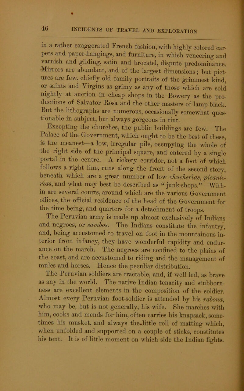 in a rather exaggerated French fashion, with highly colored car- pets and paper-hangings, and furniture, in which veneering and vainish and gilding, satin and brocatel, dispute predominance. •Mirrors are abundant, and of the largest dimensions; but pict- ures are few, chiefly old family portraits of the grimmest kind, or saints and Virgins as grimy as any of those which are sold nightly at auction in cheap shops in the Bowery as the pro- ductions of Salvator Rosa and the other masters of lamp-black. But the lithographs are numerous, occasionally somewhat ques- tionable in subject, but always gorgeous in tint. Excepting the churches, the public buildings are few. The Palace of the Goveniment, which ought to be the best of these, is the meanest—a low, irregular pile, occupying the whole of the right side of the principal square, and entered by a single portal in the centre. A rickety corridor, not a foot of which follows a right line, runs along the front of the second story, beneath which are a great number of low chuchertas, pimnte- nas, and what may best be described as “ junk-shops.” With- in are several courts, around which are the various Government offices, the oflicial residence of the head of the Government for the time being, and quarters for a detachment of troops. The Peruvian army is made up almost exclusively of Indians and negroes, or sambos. The Indians constitute the infantry, and, being accustomed to travel on foot in the mountainous in- terior from infancy, they have wonderful rapidity and endur- ance on the march. The negroes are confined to the plains of the coast, and are accustomed to riding and the management of mules and horses. Hence the peculiar distribution. The Peruvian soldiers are tractable, and, if well led, as brave as any in the world. The native Indian tenacity and stubborn- ness are excellent elements in the composition of the soldier. Almost every Peruvian foot-soldier is attended by his rabona^ who may be, but is not generally, his wife. She marches with him, cooks and mends for him, often carries his knapsack, some- times his musket, and always the.little roll of matting which, when unfolded and supported on a couple of sticks, constitutes his tent. It is of little moment on which side the Indian fights.