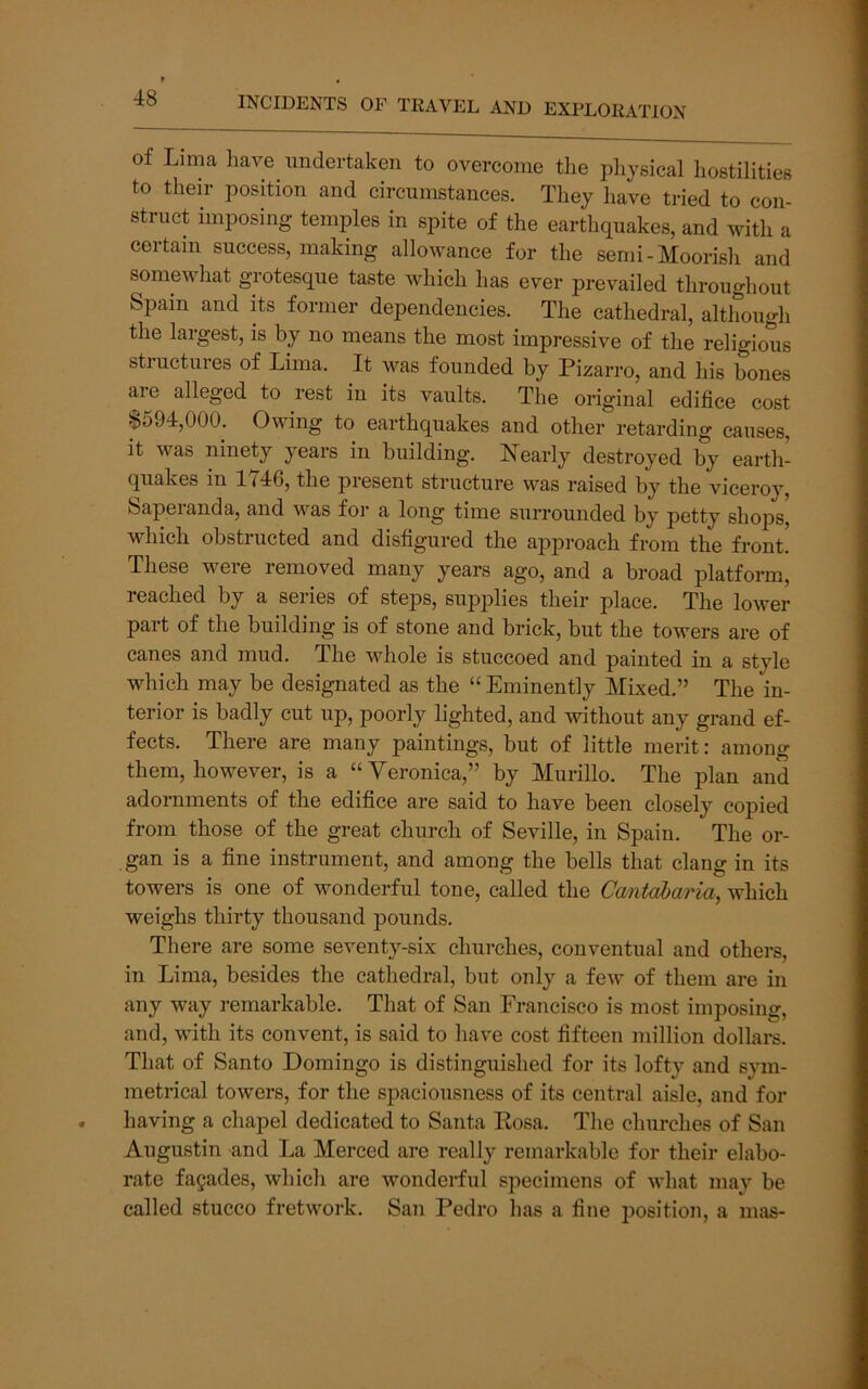 of Lima have undertaken to overcome the physical hostilities to their position and circumstances. They have tried to con- struct imposing temples in spite of the earthquakes, and with a certain success, making allowance for the semi-Moorish and somewhat grotesque taste which has ever prevailed throughout Spain and its former dependencies. The cathedral, although the largest, is by no means the most impressive of the religious structures of Lima. It was founded by Pizarro, and his bones are alleged to rest in its vaults. The original edifice cost §594,000. Owing to earthquakes and other retarding causes, it was ninety years in building. Nearly destroyed by earth- quakes in 1746, the present structure was raised by the viceroy, Saperanda, and was for a long time surrounded by petty shops, which obstructed and disfigured the approach from the front! These were removed many years ago, and a broad platform, reached by a series of steps, supplies their place. The lower part of the building is of stone and brick, but the towers are of canes and mud. The whole is stuccoed and painted in a style which may be designated as the “ Eminently Mixed.” The in- terior is badly cut up, poorly lighted, and without any grand ef- fects. There are many paintings, but of little merit: among them, however, is a “Veronica,” by Murillo. The plan and adornments of the edifice are said to have been closely copied from those of the great church of Seville, in Spain. The or- gan is a fine instrument, and among the bells that clang in its towers is one of wonderful tone, called the Cantabaria, which weighs thirty thousand pounds. There are some seventy-six churches, conventual and others, in Lima, besides the cathedral, but only a few of them are in any way remarkable. That of San Francisco is most imposing, and, with its convent, is said to have cost fifteen million dollai-s. That of Santo Domingo is distinguished for its lofty and sym- metrical towers, for the spaciousness of its central aisle, and for having a chapel dedicated to Santa Kosa. The churches of San Augustin and La Merced are really remarkable for their elabo- rate facades, which are wonderful specimens of what may be called stucco fretwork. San Pedro has a fine position, a mas-