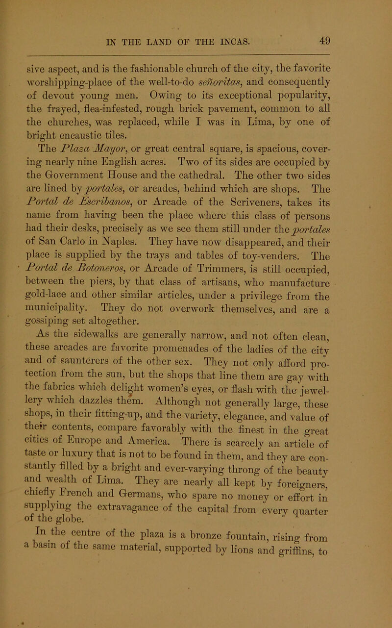 sive aspect, and is tlie fashionable church of the city, the favorite worshipping-place of the well-to-do senoritas, and consequently of devout young men. Owing to its exceptional popularity, the frayed, flea-infested, rough brick pavement, common to all the churches, was replaced, while I was in Lima, by one of bright encaustic tiles. The Plaza Mayor, or great central square, is spacious, cover- ing nearly nine English acres. Two of its sides are occupied by the Government House and the cathedral. The other two sides are lined pm'tales, or arcades, behind which are shops. The Portal de Escrihcmos, or Arcade of the Scriveners, takes its name from having been the place where this class of persons had their desks, precisely as we see them still under the portales of San Carlo in Haples. They have now disappeared, and their place is supplied by the trays and tables of toy-venders. The Portal de Botoneros, or Arcade of Trimmers, is still occupied, between the piers, by that class of artisans, who manufacture gold-lace and other similar articles, under a privilege from the municipality. They do not overwork themselves, and are a gossiping set altogether. As the sidewalks are generally narrow, and not often clean, these arcades are favorite promenades of the ladies of the city and of saunterers of the other sex. They not only afford pro- tection fiom the sun, but the shops that line them are gay with the fabrics which delight women’s eyes, or flash with the jewel- lery which dazzles them. Although not generally large, these shops, in their fltting-up, and the variety, elegance, and value of their contents, compare favorably with the flnest in the great cities of Europe and America. There is scarcely an article of taste or luxury that is not to be found in them, and they are con- stantly filled by a bright and ever-varying throng of the beauty and wealth of Lima. They are nearly all kept by foreigners, chiefly French and Germans, who spare no money or effort in supplying tlie extravagance of the capital from every quarter of the globe. In the centre of the plaza is a bronze fountain, rising from a basin of the same material, supported by lions and griffins, to