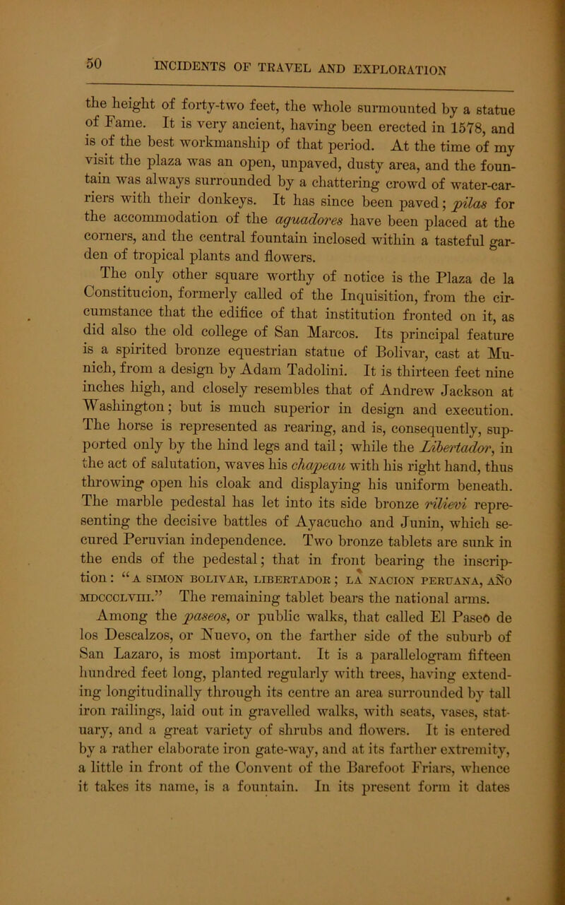 the height of forty-two feet, the whole surmounted by a statue of Fame. It is very ancient, having been erected in 1578, and is of the best workmanshi2i of that period. At the time of my visit the plaza was an open, unpaved, dusty area, and the foun- tain was always surrounded by a chattering crowd of water-car- riers with their donkeys. It has since been paved; pilas for the accommodation of the aguddores have been placed at the comers, and the central fountain inclosed within a tasteful gar- den of tropical plants and flowers. The only other square worthy of notice is the Plaza de la Constitucion, formerly called of the Inquisition, from the cir- cumstance that the edifice of that institution fronted on it, as did also the old college of San Marcos. Its principal feature is a spirited bronze equestrian statue of Bolivar, cast at Mu- nich, from a design by Adam Tadolini. It is thirteen feet nine inches high, and closely resembles that of Andrew Jackson at Washington; but is much sujjerior in design and execution. The horse is represented as rearing, and is, consequently, sup- ported only by the hind legs and tail; while the Libe)Had(yr, in the act of salutation, waves his chwpeau with his right hand, thus throwing open his cloak and displaying his uniform beneath. The marble pedestal has let into its side bronze rilievi repre- senting the decisive battles of Ayacucho and Junin, which se- cured Peruvian independence. Two bronze tablets are sunk in the ends of the j^edestal; that in front bearing the inscrip- tion: “a SIMON BOLIVAE, LIBEETADOR ; LA NACION PERUANA, aSIo MDCccLviii.” The remaining tablet bears the national arms. Among the ;paseos, or public walks, that called El Paseo de los Descalzos, or Nuevo, on the farther side of the suburb of San Lazaro, is most important. It is a parallelogram fifteen hundred feet long, planted regularly with trees, having extend- ing longitudinally through its centre an area surrounded by tall iron railings, laid out in gravelled walks, with seats, vases, stat- uary, and a great variety of shrubs and flowers. It is entered by a rather elaborate iron gate-way, and at its farther extremity, a little in front of the Convent of the Barefoot Friars, whence it takes its name, is a fountain. In its present form it dates