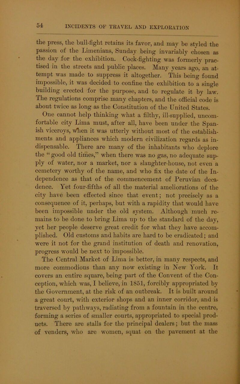 the press, the hull-fight retains its favor, and may be styled the passion of the Limenians, Sunday being invariably chosen as the day for the exhibition. Cock-fighting was formerly prac- tised in the streets and public places. Many years ago, an at- tempt was made to suppress it altogether. This being found impossible, it was decided to confine the exhibition to a single building erected for the purpose, and to regulate it by law. The regulations comprise many chapters, and the official code is about twice as long as the Constitution of the United States. One cannot help thinking what a filthy, ill-supplied, uncom- fortable city Lima must, after all, have been under the Span- ish viceroys, wlien it was utterly without most of the establish- ments and appliances which modern civilization regards as in- dispensable. There are many of the inhabitants who deplore the “ good old times,” when there was no gas, no adequate sup- ply of water, nor a market, nor a slaughter-house, not even a cemetery worthy of the name, and who fix the date of the In- dependence as that of the commencement of Peruvian deca- dence. Yet four-fifths of all the material ameliorations of the city have been effected since that event; not precisely as a consequence of it, perhaps, but with a rapidity that would have been impossible under the old system. Although much re- mains to be done to bring Lima up to the standard of the day, yet her people deserve great credit for what they have accom- plished. Old customs and habits are hard to be eradicated; and were it not for the grand institution of death and renovation, progress would be next to impossible. The Central Market of Lima is better, in many respects, and more commodious than any now existing in New York. It covers an entire square, being part of the Convent of the Con- ception, which was, I believe, in 1851, forcibly appropriated by the Government, at the risk of an outbreak. It is built around a great court, with exterior shops and an inner corridor, and is traversed by pathways, radiating from a fountain in the centre, forming a series of smaller courts, appropriated to special prod- ucts. There are stalls for the principal dealers; but the mass of venders, who are women, squat on the pavement at the