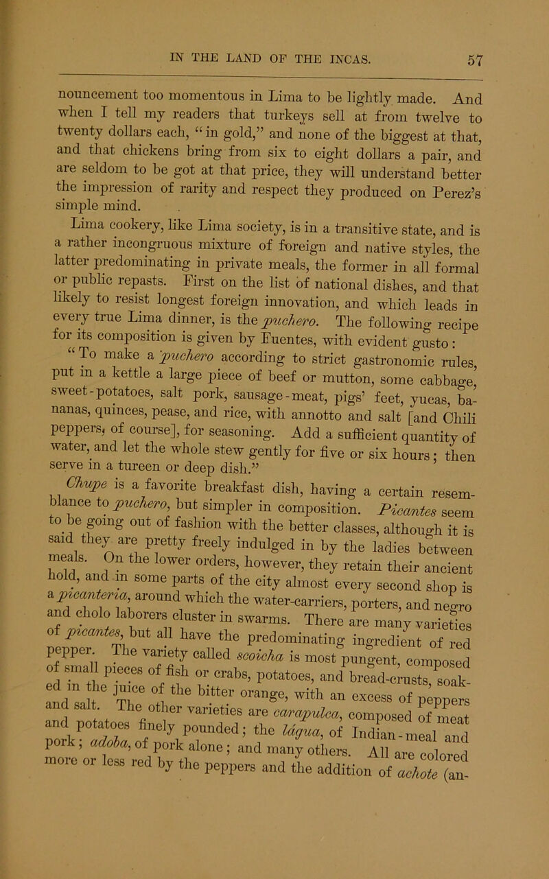 noun cement too momentous in Lima to be lightly made. And when I tell my readers that turkeys sell at from twelve to twenty dollars each, “ in gold,” and none of the biggest at that, and that chickens bring from six to eight dollars a pair, and aie seldom to be got at that price, they will understand better the impression of rarity and respect they produced on Perez’s simple mind. Lima cookery, like Lima society, is in a transitive state, and is a rather incongruous mixture of foreign and native styles, the latter predominating in private meals, the former in all formal or pnbhc repasts. First on the list of national dishes, and that likely to resist longest foreign innovation, and which leads in every true Lima dinner, is the jpuchero. The following recipe for Its composition is given by Fuentes, with evident gusto: “ To make a -jpuchero according to strict gastronomic rules, put in a kettle a large piece of beef or mutton, some cabbage^ sweet-potatoes, salt pork, sausage-meat, pigs’ feet, yucas, ba- nanas, quinces, pease, and rice, with annotto and salt [and Chili peppers, of course], for seasoning. Add a sufficient quantity of water, and let the whole stew gently for five or six hours; then serve m a tureen or deep dish.” Ohupe is a favorite breakfast dish, haying a certain resem- blance to jiuefuiro, but simpler in composition. PiccmUa seem to be png out of fashion with the better classes, although it is said they are ppty freely indulged in by the ladies between meals. On the lower orders, however, they retain their aneient hold, and m some pts of the city almost every second shop is ay«cunfe™ around which the water-carriers, porters, and neL and cholo laborers cluster in swarms. There are many varieties yitcOMfes but all have the predominating ingredient of red pepper The variety called ecoioha is most pungent, compost 0 smaU pieces of fish or crabs, potatoes, and bread-c nisrioak !nd'l t “ «“ss of pllem and salt The other varieties are cam^nOm, composed If mea.t and potatoes finely pounded; the Ugua, of Indian-meal and less red by the peppers and the addition of achoU (an-