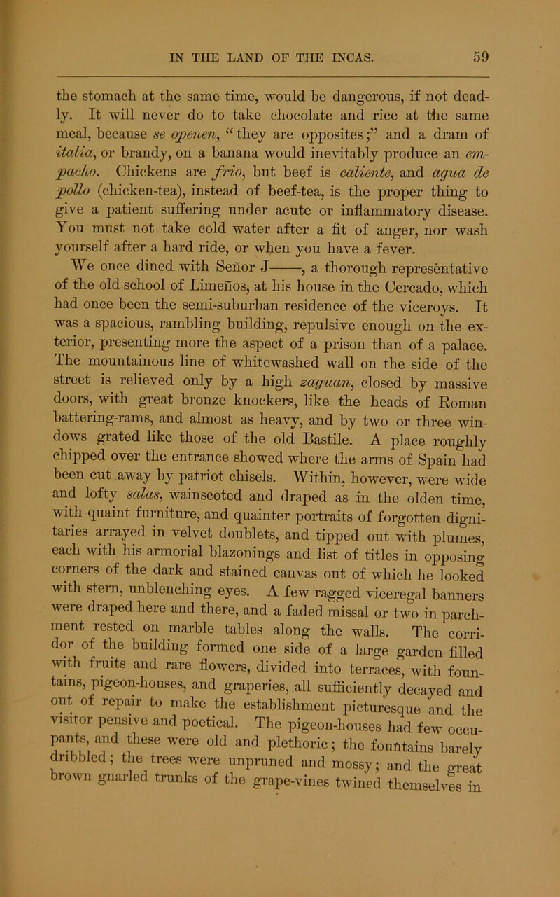 the stomach at the same time, would be dangerous, if not dead- ly. It will never do to take chocolate and rice at the same meal, because se qpenen, “ they are oppositesand a dram of italia, or brandy, on a banana would inevitably produce an em- pacho. Chickens are frio, but beef is caliente, and agua de polio (chicken-tea), instead of beef-tea, is the proper thing to give a patient suffering under acute or inflammatory disease. You must not take cold water after a fit of anger, nor wash yourself after a bard ride, or when you have a fever. We once dined with Senor J , a thorough representative of the old school of Limenos, at his house in the Cercado, which had once been the semi-suburban residence of the viceroys. It was a spacious, rambling building, repulsive enough on the ex- terior, presenting more the aspect of a prison than of a palace. The mountainous line of whitewashed wall on the side of the street is relieved only by a high zaguan, closed by massive doors, with great bronze knockers, like the heads of Koman battering-rams, and almost as heavy, and by two or three win- dows grated like those of the old Bastile. Y place roughly chipped over the entrance showed where the arms of Spain had been cut away by patriot chisels. Within, however, were wide and lofty solas, wainscoted and draped as in the olden time, with quaint furniture, and quainter portraits of forgotten digni- taries arrayed in velvet doublets, and tipped out with plumes, each with his armorial blazonings and list of titles in opposing corners of the dark and stained canvas out of which he looked with stern, unblenching eyes. A few ragged viceregal banners were draped here and there, and a faded missal or two in parch- ment rested on marble tables along the walls. The corri- dor of the building formed one side of a large garden filled with fruits and rare flowers, divided into terraces, with foun- tains, pigeon-houses, and graperies, all sufficiently decayed and out of repair to make tlie estabhshment picturesque and the visitor pensive and poetical. The pigeon-houses had few occu- pants and these were old and plethoric; the fountains barely dnbbled; the trees were unpruned and mossy; and the ^reat brown gnarled tininks of the grape-vines twined themselvl in