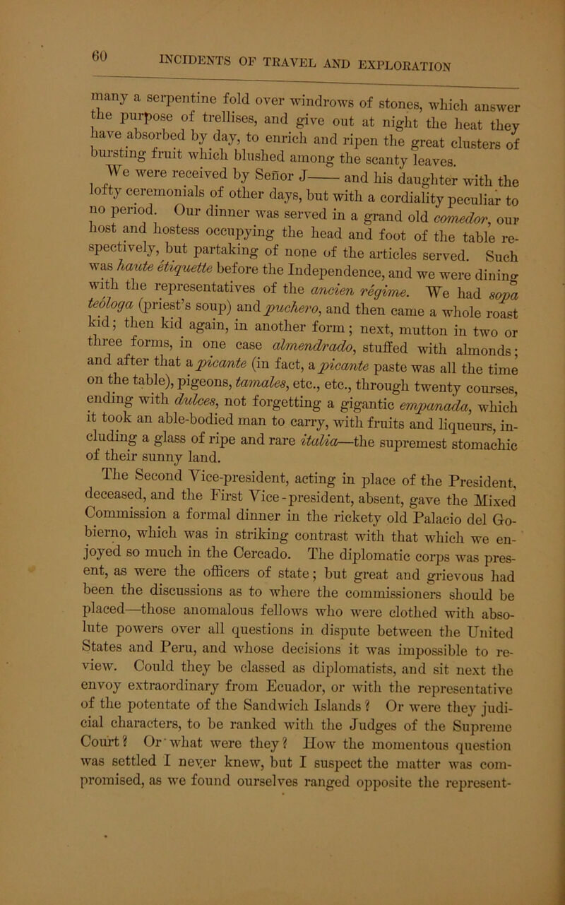 many a serpentine fold over windrows of stones, which answer the purpose of trellises, and give out at night the heat they have absorbed by day, to enrich and ripen the great clusters of buisting fruit which blushed among the scanty leaves We were received by SeHor J and his daughter with the lofty ceremonials of other days, but with a cordiality peculiar to no period Our dinner was served in a grand old amiedor, our host and hostess occupying the head and foot of the table re- spectively , but partaking of nope of the articles served. Such was katiU etiquette before the Independence, and we were dinino- with the representatives of the aneien Tegime. We had sova teologa (priest’s soup) ^nApuchei'o, and then came a whole roast kid; then kid. again, in another form; next, mutton in two or three forms, in one case almendrado, stuffed with almonds; and after that z^pioante (in fact, apiccmte paste was all the time on the table), pigeons, tamales^ etc., etc., through twenty courses, ending with dukes, not forgetting a gigantic empa/nada, which It took an able-bodied man to carry, with fruits and Hqueurs, in- cluding a glass of ripe and rare italia—the supremest stomachic of their sunny land. The Second Vice-president, acting in place of the President, deceased, and the First Vice-president, absent, gave the Mixed Commission a formal dinner in the rickety old Palacio del Go- bierno, which was in striking contrast with that which we en- joyed so much in the Cercado. The diplomatic corps was pres- ent, as were the officers of state; but great and grievous had been the discussions as to where the commissioners should be placed—those anomalous fellows who were clothed with abso- lute powers over all questions in dispute between the United States and Peru, and whose decisions it was impossible to re- view. Could they be classed as diplomatists, and sit next the envoy extraordinary from Ecuador, or with the representative of the potentate of the Sandwich Islands ? Or were they judi- cial characters, to be ranked with the Judges of the Supreme Court? Or‘what were they? How the momentous question was settled I never knew, but I suspect the matter was com- promised, as we found ourselves ranged ojiposite the represent-