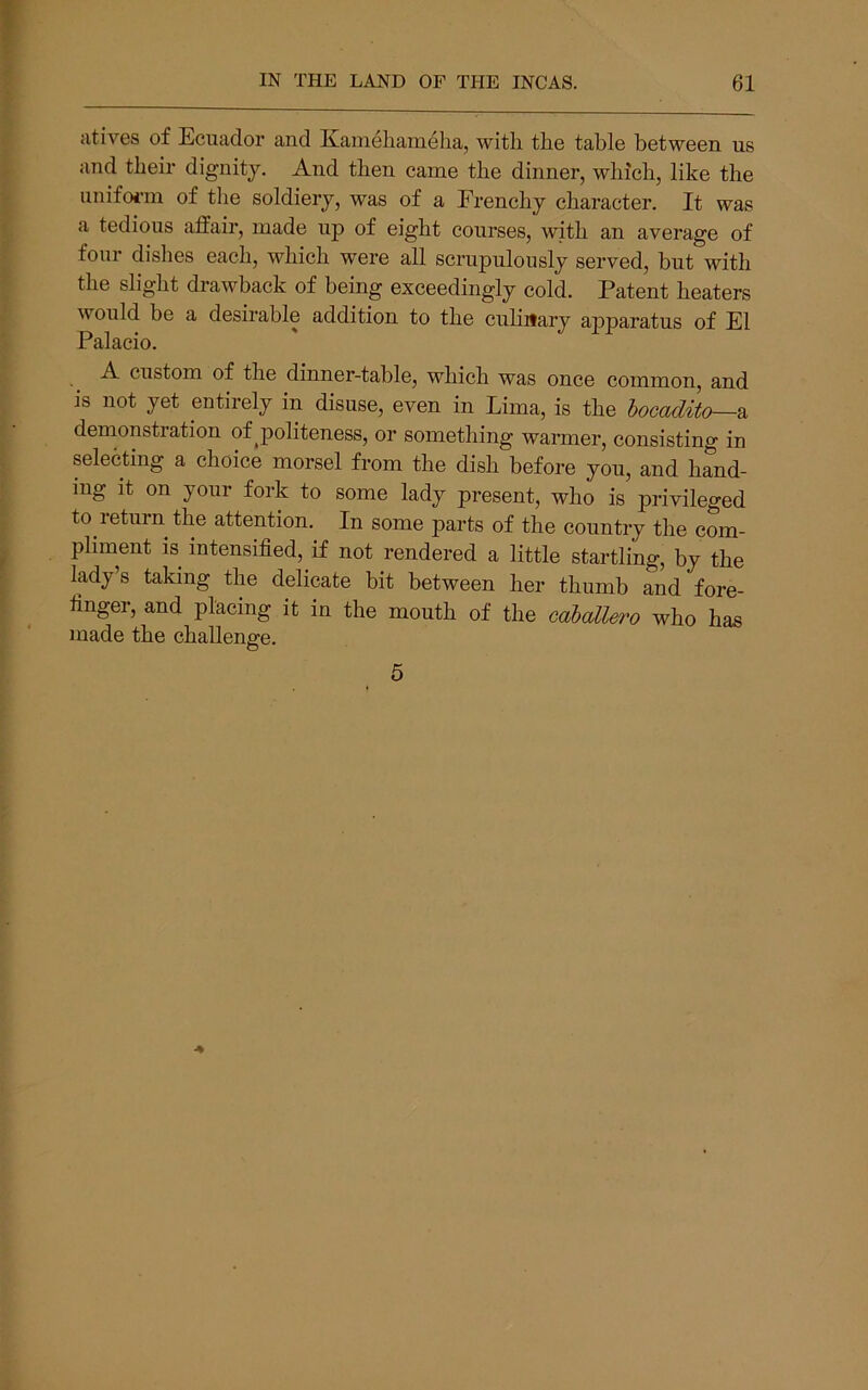 atives of Ecuador and Kamelianieha, with the table between us and their dignity. And then came the dinner, which, like the unifoi'in of the soldiery, was of a Frenchy character. It was a tedious affair, made up of eight courses, with an average of four dislies each, which were all scrupulously served, hut with the slight drawback of being exceedingly cold. Patent heaters would be a desirable addition to the cuhitary apparatus of El Palacio. A custom of the dinner-table, which was once common, and is not yet entirely in disuse, even in Lima, is the hocadito—o, denionstration of ^politeness, or something warmer, consisting in selecting a choice morsel from the dish before you, and hand- ing it on your fork to some lady present, who is privileged to return the attention. In some parts of the country the com- pliment IS intensified, if not rendered a little startling, by the lady’s taking the delicate bit between her thumb and fore- finger, and placing it in the mouth of the caballero who has made the challenge. 5