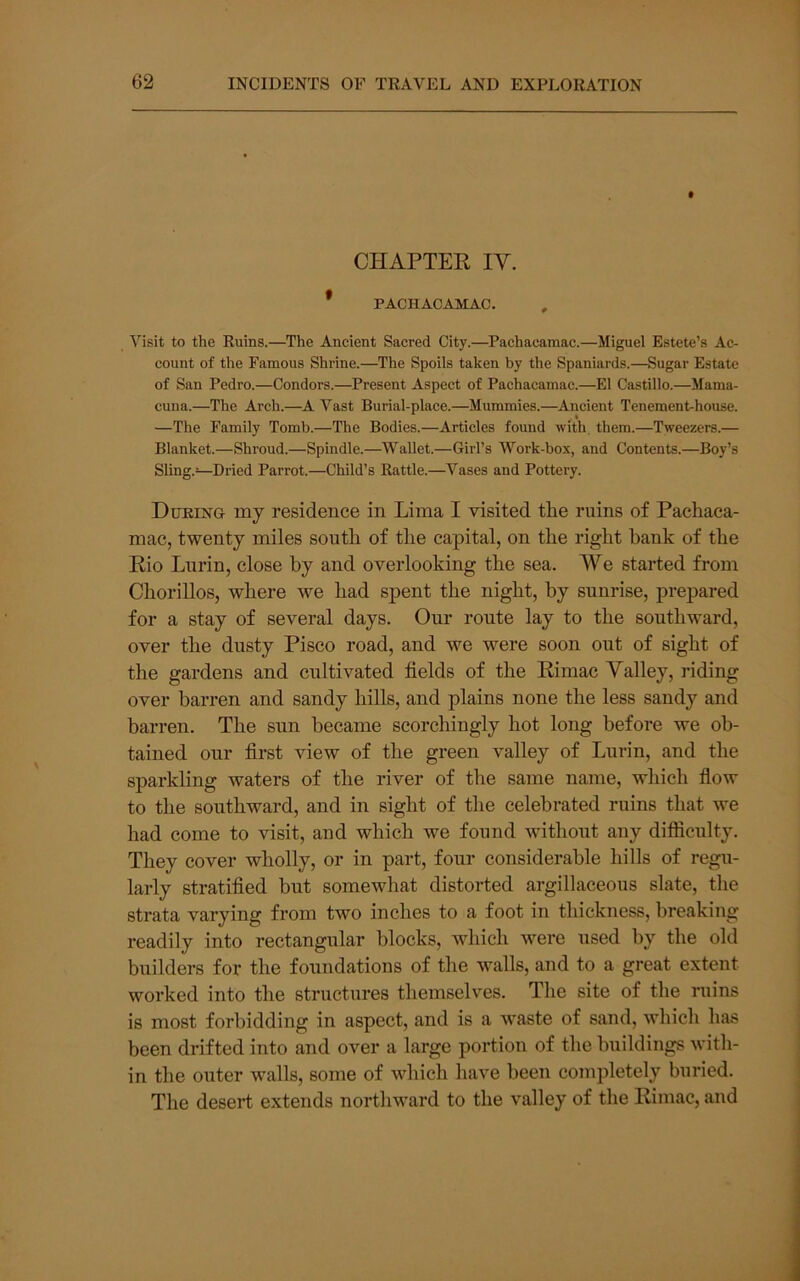 CHAPTEK IV. * PACHACAMAC. , Visit to the Ruins.—The Ancient Sacred City.—Pachacamac.—Miguel Estete’s Ac- count of the Famous Shrine.—The Spoils taken by the Spaniards.—Sugar Estate of San Pedro.—Condors.—Present Aspect of Pachacamac.—El Castillo.—Mama- cuna.—The Arch.—A Vast Burial-place.—Mummies.—Ancient Tenement-house. —The Family Tomb.—The Bodies.—Articles found with. them.—Tweezers.— Blanket.—Shroud.—Spindle.—Wallet.—Girl’s Work-box, and Contents.—Boy’s Sling.—Dried Parrot.—Child’s Rattle.—^Vases and Pottery. During my residence in Lima I visited tLe ruins of Pachaca- mac, twenty miles south of the capital, on the right bank of the Rio Lurin, close by and overlooking the sea. We started from Chorillos, where we had spent the night, by sunrise, jirepared for a stay of several days. Our route lay to the southward, over the dusty Pisco road, and we were soon out of sight of the gardens and cultivated fields of the Rimac Valley, riding over barren and sandy hills, and plains none the less sandy and barren. The sun became scorchingly hot long before we ob- tained our first view of the green valley of Lurin, and the sparkling waters of the river of the same name, which flow to the southward, and in sight of the celebrated ruins that we had come to visit, and which we found wdthout any difficulty. They cover wholly, or in part, four considerable hills of regu- larly stratified but somewhat distorted argillaceous slate, the strata varying from two inches to a foot in thickness, breaking readily into rectangular blocks, which were used by the old builders for the foundations of the walls, and to a great extent worked into the structures themselves. The site of the ruins is most forbidding in aspect, and is a waste of sand, which has been drifted into and over a large portion of the buildings with- in the outer walls, some of which have been completely buried. The desert extends northward to the valley of the Rimac, and
