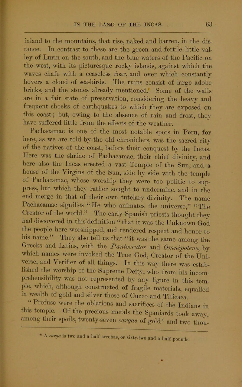inland to the mountains, that rise, naked and barren, in the dis- tance. In contrast to these are the green and fertile little val- ley of Lurin on the south, and the blue waters of the Pacific on the west, with its ]3icturesque rocky islands, against which the waves chafe with a ceaseless roar, and over which constantly hovers a cloud of sea-birds. The ruins consist of large adobe bricks, and the stones already mentioned.' Some of the walls are in a fair state of preservation, considering the heavy and frequent shocks of earthquakes to which they are exposed on this coast; but, owing to the absence of rain and frost, they have suffered Kttle from the effects of the weather. Pachacamac is one of the most notable spots in Peru, for here, as we are told by the old chroniclers, was the sacred city of the natives of the coast, before their conquest by the Incas. Here was the shrine of Pachacamac, their chief divinity, and here also the Incas erected a vast Temple of the Sun, and a house of the Virgins of the Sun, side by side with the temple of Pachacamac, whose worship they were too politic to sup- press, but which they rather sought to undernune, and in the end merge in that of their own tutelary divinity. The name Pachacamac signifies “He who animates the universe,” “The Creator of the world.” The early Spanish priests thought they had discovered in this definition “ that it was the Unknown God the people here worshipped, and rendered respect and honor to his name. They also tell us that “ it was the same among the Gieeks and Patins, with the Pa/ntocTCbtor and Omnipotsns, by which names were invoked the True God, Creator of the Uni- verse, and Verifier of all things. In this way there was estab- lished the worship of the Supreme Deity, who from his incom- prehensibility was not represented by any figure in this tem- ple, which, although constructed of fragile materials, equalled in wealth of gold and silver those of Cuzco and Titicaca. “ Profuse were the oblations and sacrifices of the Indians in this temple. Of the precious metals the Spaniards took away among their spoils, twenty-seven cargas of gold* and two tliou- * A carga ia two and a half arrobas, or sixty-two and a half .pounds.