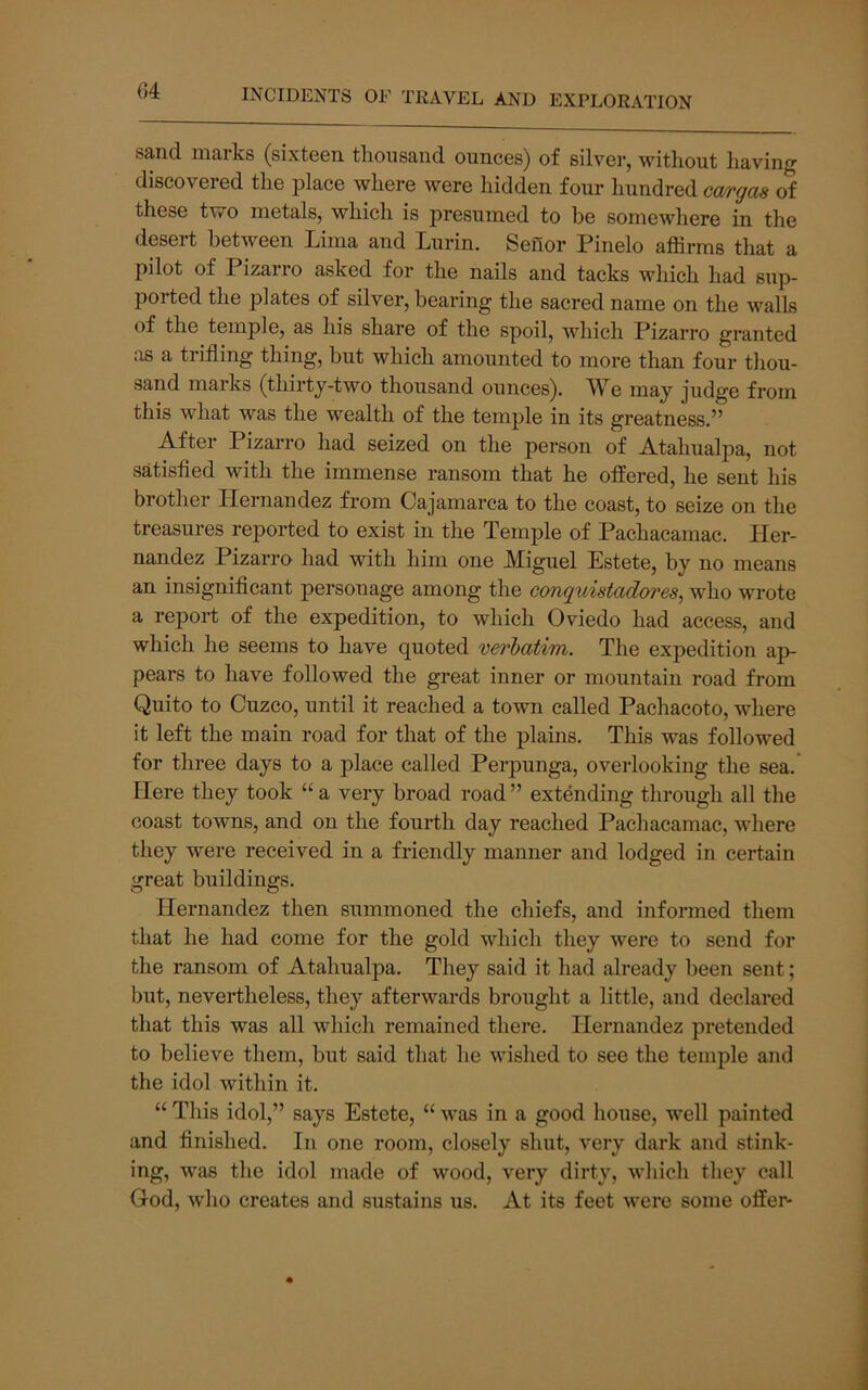 sand marks (sixteen thousand ounces) of silver, without having discovered the place where were hidden four hundred cargos of these two metals, which is presumed to be somewhere in the desert between Lima and Lurin. Senor Pinelo affirms that a pilot of Pizarro asked for the nails and tacks which had sup- ported tlie plates of silver, bearing the sacred name on the walls of the temple, as his share of the spoil, which Pizarro granted as a trifling thing, but which amounted to more than four thou- sand marks (thirty-two thousand ounces). AV^e may judge from this what was the wealth of the temple in its greatness.” After Pizarro had seized on the person of Atahualpa, not satisfied with the immense ransom that he offered, he sent his brother Hernandez from Cajamarca to the coast, to seize on the treasures reported to exist in the Temple of Pachacamac. Her- nandez Pizarro had with him one Miguel Estete, by no means an insignificant personage among the conquistadores, who wrote a report of the expedition, to which Oviedo had access, and which he seems to have quoted verbatim. The expedition ap- pears to have followed the great inner or mountain road from Quito to Cuzco, until it reached a town called Pachacoto, where it left the main road for that of the plains. This was followed for three days to a place called Perpunga, overlooking the sea. Here they took “ a very broad road ” extending through all the coast towns, and on the fourth day reached Pachacamac, where they were received in a friendly manner and lodged in certain great buildings. Hernandez then summoned the chiefs, and informed them that he had come for the gold which they were to send for the ransom of Atahualpa. They said it had already been sent; but, nevertheless, they afterwards brought a little, and declared that this was all which remained there. Hernandez pretended to believe them, but said that he wished to see the temjfie and the idol within it. “ This idol,” says Estete, “ was in a good house, well painted and finished. In one room, closely shut, very dark and stink- ing, was the idol made of wood, very dirty, wliicli they call God, wlio creates and sustains us. At its feet were some offer-