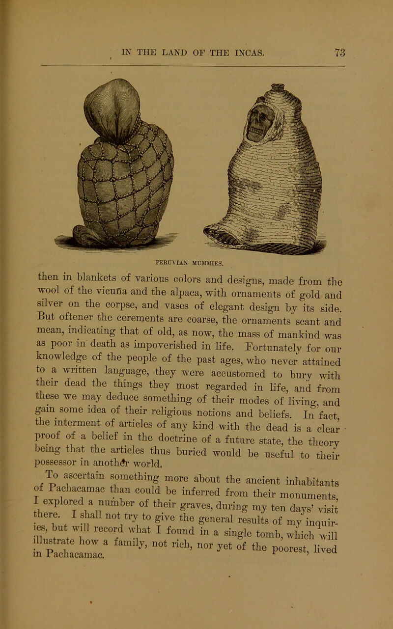 I PERUVIAN MUMMIES. then in blankets of various colors and designs, made from the wool of the vicuna and the alpaca, with ornaments of gold and silvei on the corpse, and vases of elegant design by its side. But oftener the cerements are coarse, the ornaments scant and mean, indicating that of old, as now, the mass of mankind was as poor in death as impoverished in life. Fortunately for our knowledge of the people of the past ages, who never attained to a written language, they were accustomed to bury with their dead the things they most regarded in life, and from these we may deduce something of their modes of living and gam some idea of their religious notions and beliefs. In fact the interment of articles of any kind with the dead is a clear ■ proof of a belief in the doctrine of a future state, the theory leing that the articles thus buried would be useful to their possessor in anotliA’ world. ^ ascertain something more about the ancient inhabitants of Pachacamac than could be inferred from their monuments explored a number of their graves, during my ten days’ visit there. 1 shall not try to give the general results of my inquir- ies, but will record what I found in a single tomb, which will