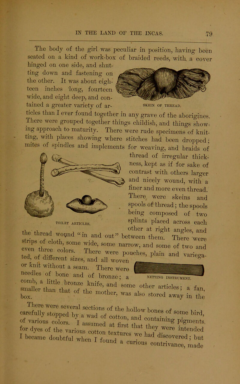 Tlie body of the girl was peculiar in position, having been seated on a kind of work-box of braided reeds, with, a cover hinged on one side, and shut- ting down and fastening on the other. It was about eigh- teen inches 'long, fourteen wide, and eight deep, and con- tained a greater variety of ar- skein op thread. tides than I ever found together in any grave of the aborigines There were grouped together things childish, and things show- ing approach to maturity. There were rude specimens of knit- ting, with places showing where stitches had been dropped • mites of spindles and implements for weaving, and braids of thread of irregular thick- ness, kept as if for sake of contrast with others larger and nicely wound, with a finer and more even thread. There were skeins and spools of thread; the spools being composed of two splints placed across each toilet articles. _ Ulutjr at riffj striDs were stnps of cloth some wide, some narrow, and some of two and ed of d?ff “T: ™ PW- “d rarie^ needles of bone and of bronze; a netting instrument «.% “.7:, ^ 1- r ,‘e ES