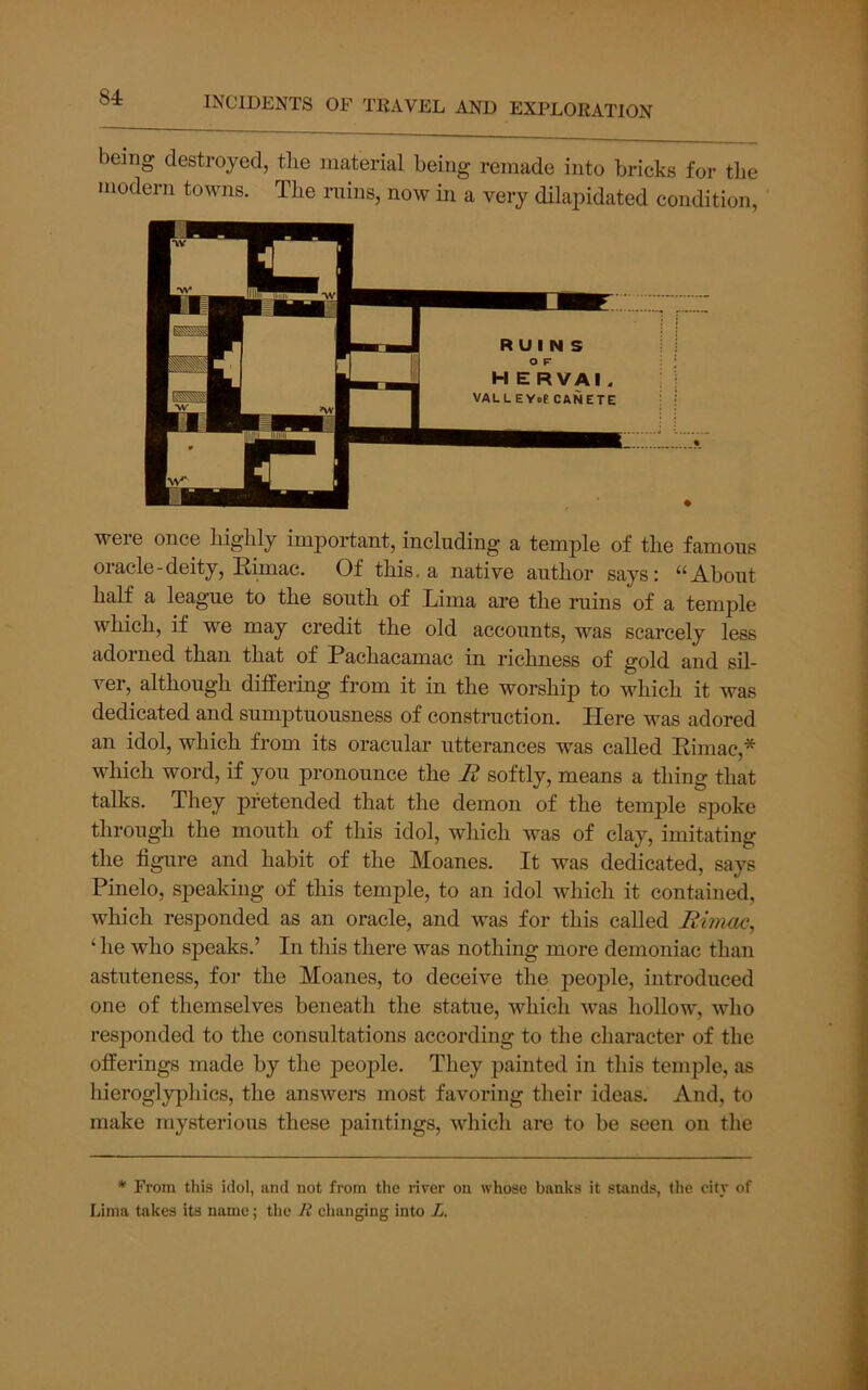 being destroyed, the material being remade into bricks for the modern towns. The ruins, now in a very dilapidated condition. were once highly important, including a temple of the famous oracle - deity, Rimac. Of this, a native author says: “About half a league to the south of Lima are the ruins of a temple which, if we may credit the old accounts, was scarcely less adorned than that of Pachacamac in richness of gold and sil- ver, although differing from it in the worship to which it was dedicated and sumptuousness of construction. Here was adored an idol, which from its oracular utterances was called Rimac,* which word, if you pronounce the R softly, means a thing that talks. They pretended that the demon of the temple spoke through the mouth of this idol, which was of clay, imitating the figure and habit of the Moanes. It was dedicated, says Pinelo, speaking of this temple, to an idol which it contained, which responded as an oracle, and was for this called Rhnuc, ‘ he who speaks.’ In this there was nothing more demoniac than astuteness, for the Moanes, to deceive the people, introduced one of themselves beneath the statue, which was hollow, who responded to the consultations according to the character of the offerings made by the people. They painted in this temple, as hieroglyphics, the answei’s most favoring their ideas. And, to make mysterious these paintings, which are to be seen on the * From this idol, and not from the river on whoso banks it stands, the city of Lima takes its name; the R changing into L.