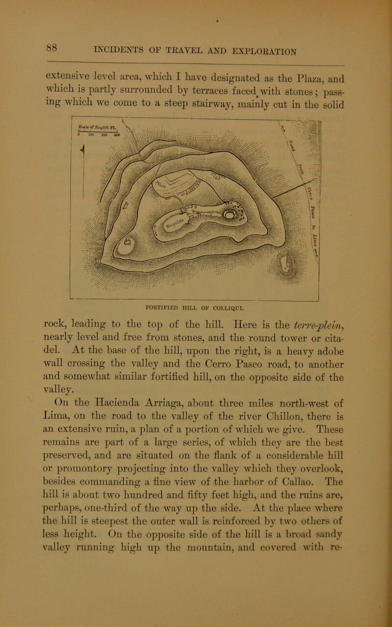 extensive level area, which I have designated as the Plaza, and which is partly surrounded by terraces faced^with stones; pass- ing which we come to a steep stairway, mainly cut in the solid FORTIFIED HILL OF COLLIQUI. rock, leading to the top of the hill. Here is the terre-plein, nearly level and free from stones, and the round tower or cita- del. At the base of the hill, upon the right, is a heavy adobe wall crossing the valley and the Cerro Pasco road, to another and somewhat similar fortified hill, on the opposite side of the valley. On the Haeienda Arriaga, about three miles north-west of Lima, on the road to the valley of the river Chillon, there is an extensive ruin, a plan of a portion of which we give. These remains are part of a large series, of which they are the best preserved, and are situated on the flank of a considerable hill or promontory projecting into the valley which they overlook, besides commanding a fine view of the harbor of Callao. The hill is about two hundred and fifty feet high, and the ruins are, perhaps, one-third of the way up the side. At the place M’here the hill is steepest the outer wall is reinforced by two others of less height. On the opposite side of the hill is a broad sandy valley running high up the mountain, and covered witli re-