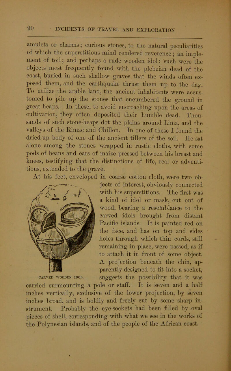 amulets or charms; curious stones, to tlie natural peculiarities of which the superstitious mind rendered reverence; an imple- ment of toil; and perhaps a rude wooden idol: sucli were the objects most frequently found with the jilebeian dead of the coast, buried in such shallow graves that the winds often ex- posed them, and the earthquake thrust them up to the day. To utilize the arable land, the ancient inhabitants were accus- tomed to pile uj) the stones that encumbered the ground in great heaps. In these, to avoid encroaching ujjon the areas of cultivation, they often deposited their humble dead. Thou- sands of such stone-heaps dot the plains around Lima, and the valleys of the Eimac and Chillon. In one of these I found the dried-up body of one of the ancient tillers of the soil. He sat alone among the stones wrapped in rustic cloths, with some pods of beans and ears of maize pressed between his breast and knees, testifying that the distinctions of Hfe, real or adventi- tious, extended to the grave. At his feet, enveloped in coarse cotton cloth, were two ob- jects of interest, obviously connected with his superstitions. The first was a kind of idol or mask, cut out of wood, bearing a resemblance to the carved idols brought from distant Pacific islands. It is painted red on the face, and has on top and sides holes through which thin cords, still remaining in place, were passed, as if to attach it in front of some object. A projection beneath the chin, ap- parently designed to fit into a socket, suggests the possibility that it was carried surmounting a pole or staff. It is seven and a half inches vertically, exclusive of the lower projection, by seven inches broad, and is boldly and freely cut by some sharp in- strument. Probably the eye-sockets had been filled by oval pieces of shell, corresponding with what we see in the works of the Polynesian islands, and of the people of the African coast. CARVED WOODEN IDOL.