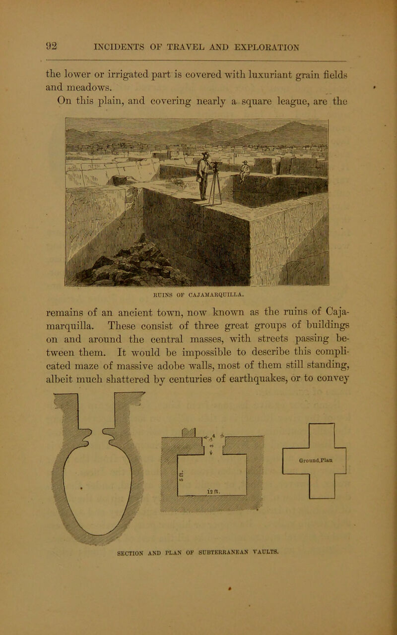 the lower or irrigated pai-t is covered with luxuriant grain fields and meadows. On this j)lain, and covering nearly a square league, are the RUINS OF CAJAMARQUILLA. remains of an ancient town, now known as the ruins of Caja- marquilla. These consist of three great groups of buildings on and around the central masses, with streets passing be- tween them. It would be impossible to describe this compli- cated maze of massive adobe walls, most of them still standing, albeit much shattered by centuries of earthquakes, or to convey SECTION AND PLAN OF SUBTERRANEAN VAULTS. GrounttPUn