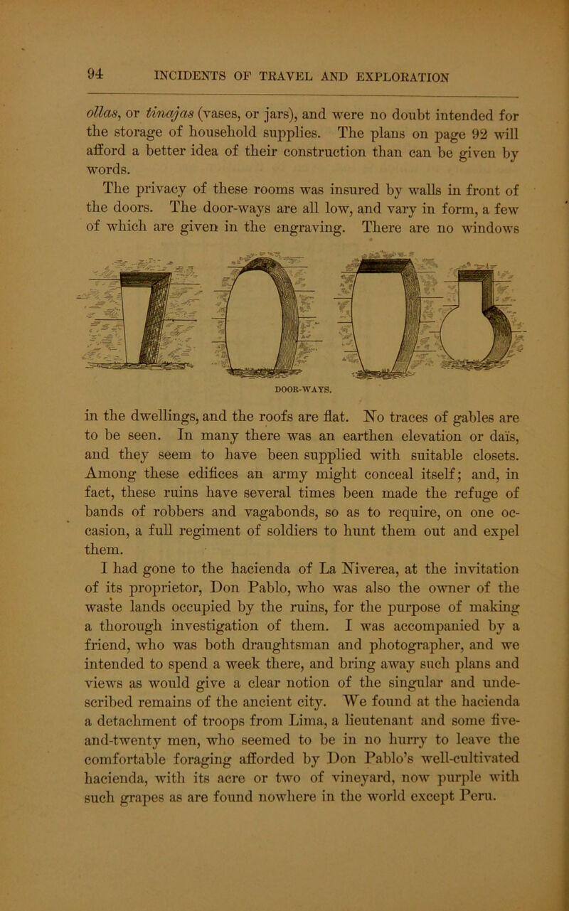 ollas, or tinajas (vases, or jars), and were no doubt intended for the storage of household supplies. The plans on page 92 will afford a better idea of their construction than can be given by- words. The privacy of these rooms was insured by walls in front of the doors. The door-ways are all low, and vary in form, a few of which are given in the engraving. There are no windows DOOR-WAYS. in the dwellings, and the roofs are flat. N'o traces of gables are to be seen. In many there was an earthen elevation or dais, and they seem to have been supplied with suitable closets. Among these edifices an army might conceal itself; and, in fact, these ruins have several times been made the refuge of bands of robbers and vagabonds, so as to require, on one oc- casion, a full regiment of soldiers to hunt them out and expel them. I had gone to the hacienda of La Hiverea, at the invitation of its proprietor, Don Pablo, who was also the owner of the waste lands occupied by the ruins, for the pui’pose of making a thorough investigation of them, I was accompanied by a friend, who was both draughtsman and photographer, and we intended to spend a week there, and bring away such plans and views as would give a clear notion of the singular and unde- scribed remains of the ancient cit3^ We found at the hacienda a detachment of troops from Lima, a lieutenant and some five- and-twenty men, who seemed to be in no hurry to leave the comfortable foraging afforded by Don Pablo’s well-cultivated hacienda, with its acre or two of vineyard, now purple with such grapes as are found nowhere in the world except Peru.