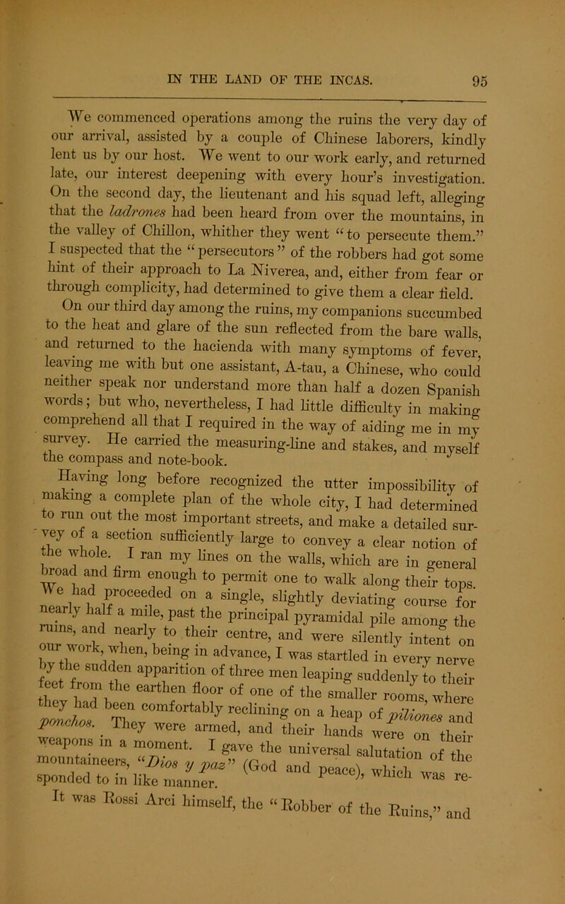 We commenced operations among the ruins the very day of our arrival, assisted by a couj^le of Chinese laborers, kindly lent us by our host. We went to our work early, and returned late, our interest deepening with every hour’s investigation. On the second day, the lieutenant and his squad left, alleging that the Idd7'07i6s had been heard from over the mountains in the valley of Chillon, whither they went “ to persecute them.” I suspected that the “persecutors” of the robbers had got some hint of their approach to La Niverea, and, either from fear or through complicity, had determined to give them a clear held. On our third day among the ruins, my companions succumbed to the heat and glare of the sun reflected from the bare walls, and returned to the hacienda with many symptoms of fever’ leaving me with but one assistant, A-tau, a Chinese, who could neither speak nor understand more than half a dozen Spanish words; but who, nevertheless, I had little difficulty in making comprehend aU that I required in the way of aiding me in my survey. He carried the measuring-line and stakes, and myself the compass and note-book. Having long tefore recognized the utter impossibilitv of makmg a complete plan of the whole city, I had determined to run out the most important streets, and make a detailed sur- ■ vey of a section sufficiently large to convey a clear notion of he whole I ran my lines on the walls, which are in general teoad and firm enough to permit one to walk along thefr tops. early half a mile, past the principal pyramidal pile among the ™ns, and nearly to their centre, and were silently intent on bv tlT”^’n I ™ startled in every nerve by the sudden apparition of three men leaping suddenly to their feet from the earthen floor of one of the smaller rooms where nJc/tf reclining on a heap otpilioLe and pmc/m. They were armed, and their hands were on their It was Eossi Arci himself, the “ Bobber of the Enins,” and