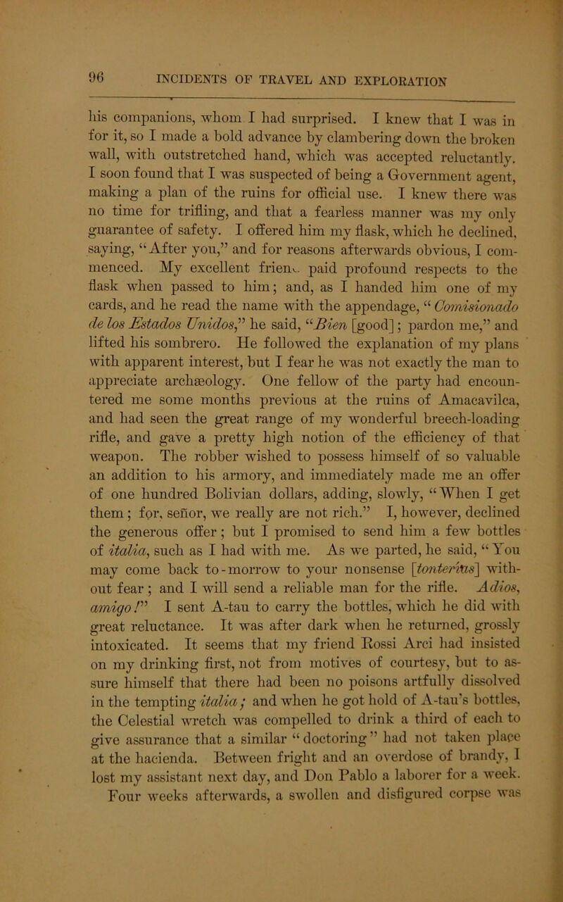 liis companions, whom I had surprised. I knew that I was in for it, so I made a bold advance by clambering down the broken wall, with outstretched hand, which was accepted reluctantly. I soon found that I was suspected of being a Government agent, making a plan of the ruins for official use. I knew there was no time for trifling, and that a fearless manner was my only guarantee of safety. I offered him my flask, which he declined, saying, “After you,” and for reasons afterwards obvious, I com- menced. My excellent frieuv. paid profound respects to the flask when passed to him; and, as I handed him one of my cards, and he read the name with the appendage, “ Comisionado de los Estados Unidos,^' he said, ^Eien [good]; pardon me,” and lifted his sombrero. He followed the explanation of my plans with apparent interest, but I fear he was not exactly the man to appreciate archaeology. One fellow of the party had encoun- tered me some months previous at the ruins of Amacavilca, and had seen the great range of my wonderful breech-loading rifle, and gave a pretty high notion of the efficiency of that weapon. The robber wished to possess himself of so valuable an addition to his annory, and immediately made me an offer of one hundred Bolivian dollars, adding, slowly, “When I get them; fpr, senor, we really are not rich.” I, however, declined the generous offer; but I promised to send him a few bottles of itoMa, such as I had with me. As we parted, he said, “ You may come back to-moiTow to your nonsense \t07iterius] with- out fear; and I will send a reliable man for the rifle. Adios, amigo E I sent A-tau to carry the bottles, which he did with great reluctance. It was after dark when he returned, grossly intoxicated. It seems that my friend Eossi Arci had insisted on my drinking first, not from motives of courtesy, but to as- sure himseH that there had been no poisons artfully dissolved in the tempting italia j and when he got hold of A-tau’s bottles, the Celestial wretch was compelled to drink a third of each to give assurance that a similar “ doctoring ” had not taken place at the hacienda. Between fright and an overdose of brandy, I lost my assistant next day, and Don Pablo a laborer for a week. Four weeks afterwards, a swollen and disfigured cor])se was