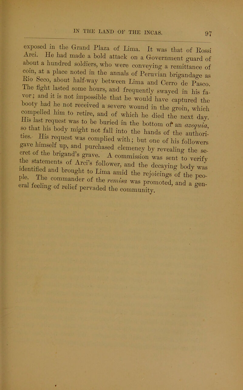 exposed m the Grand Plaza of Lima. It was that of Eossi Arci. He had made a bold attack on a Government guard of about a hundred soldiers, who were conveying a remittance of com, at a place noted in the annals of Peruvian brigandage as Bio Seeo, about half-way between Lima and Cerro de Pasco. Ihe hght lasted some hours, and frequently swayed in his fa- vor; and It IS not impossible that he would have captured the booty had he not received a severe wound in the groin, which compelled him to retire, and of which he died the next day so that his body might not fall into the hands of the authori- . His 1 eqiiest was complied with; but one of his followers oave imseE up, and purchased clemency by revealing the se- eie 0 e brigand’s grave. A commission was sent to verify he statements of Arci’s follower, and the decaying bhv was identiied and brought to Lima amid the rejoiciuLrf p™ ^ f r* commander of the remisa was promoted and a gen eral feeling of relief pervaded the community. ®
