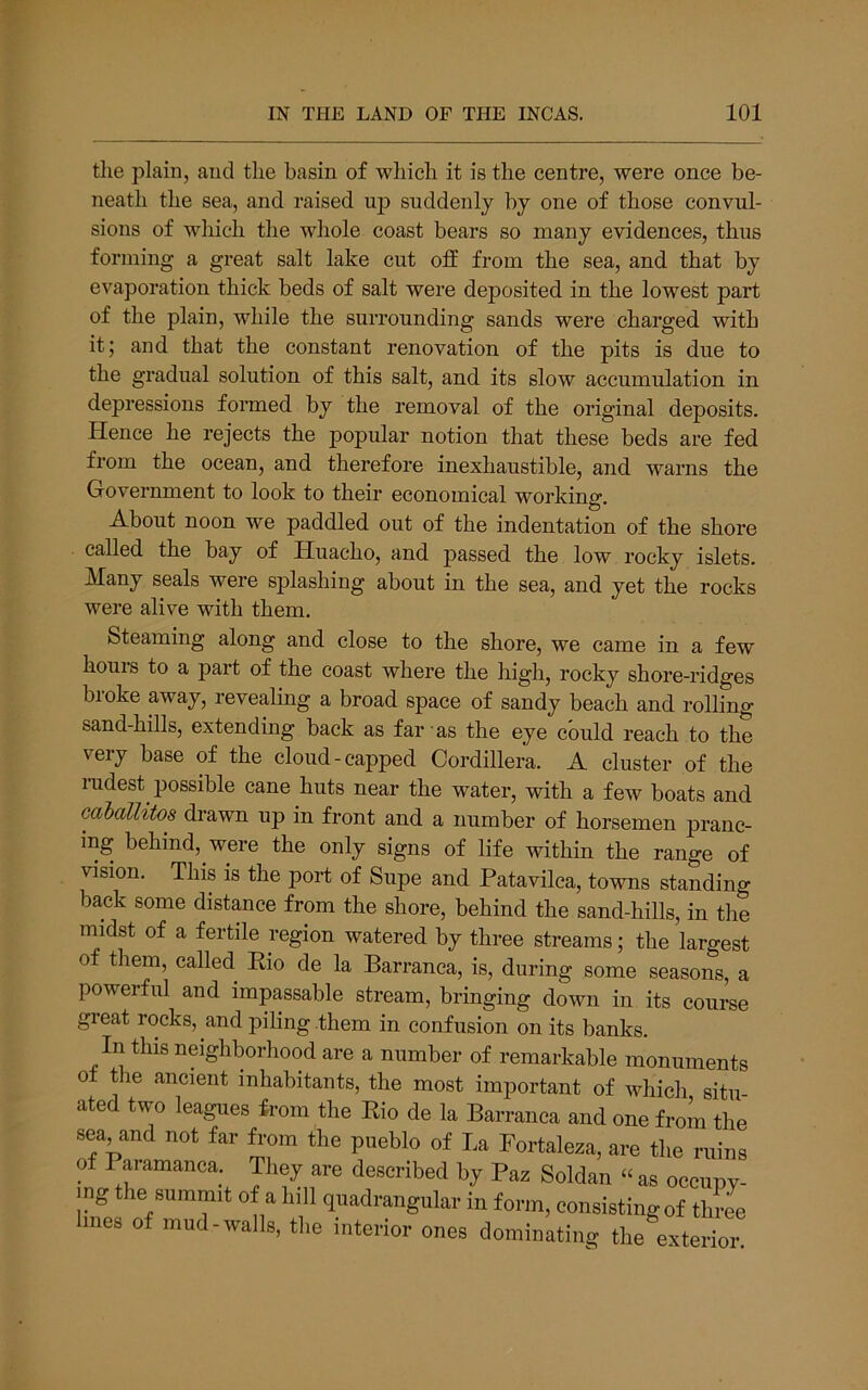 the plain, and the basin of which it is the centre, were once be- neath the sea, and raised up suddenly by one of those convul- sions of which the whole coast bears so many evidences, thus forming a great salt lake cut otf from the sea, and that by evaporation thick beds of salt were deposited in the lowest part of the plain, while the surrounding sands were charged with it; and that the constant renovation of the pits is due to the gradual solution of this salt, and its slow accumulation in depressions formed by the removal of the original deposits. Hence he rejects the popular notion that these beds are fed from the ocean, and therefore inexhaustible, and warns the Government to look to their economical working. About noon we paddled out of the indentation of the shore called the bay of Huacho, and passed the low rocky islets. Many seals were splashing about in the sea, and yet the rocks were alive with them. Steaming along and close to the shore, we came in a few houis to a part of the coast where the high, rocky shore-ridges broke away, revealing a broad space of sandy beach and rolling sand-hills, extending back as far as the eye could reach to the very base of the cloud-capped Cordillera. A cluster of the rudest possible cane huts near the water, with a few boats and caballitos drawn up in front and a number of horsemen pranc- ing behind, were the only signs of life within the range of vision. This is the port of Supe and Patavilca, towns standing back some distance from the shore, behind the sand-hills, in the midst of a fertile region watered by three streams; the largest of them, called Eio de la Barranca, is, during some seasons, a powerful and impassable stream, bringing down in its course great rocks, and piling them in confusion on its banks. In this neighborhood are a number of remarkable monuments 0 the ancient inhabitants, the most important of which situ ated two leagues from the Eio de la Barranca and one froL the sea and not far from the pueblo of La Fortaleza, are the ruins of Paramanca. They are described by Paz Soldan “ as oceupv- mg the summit of a hill quadrangular in form, consisting of three mes of mud-walls, the interior ones dominating the exterior.