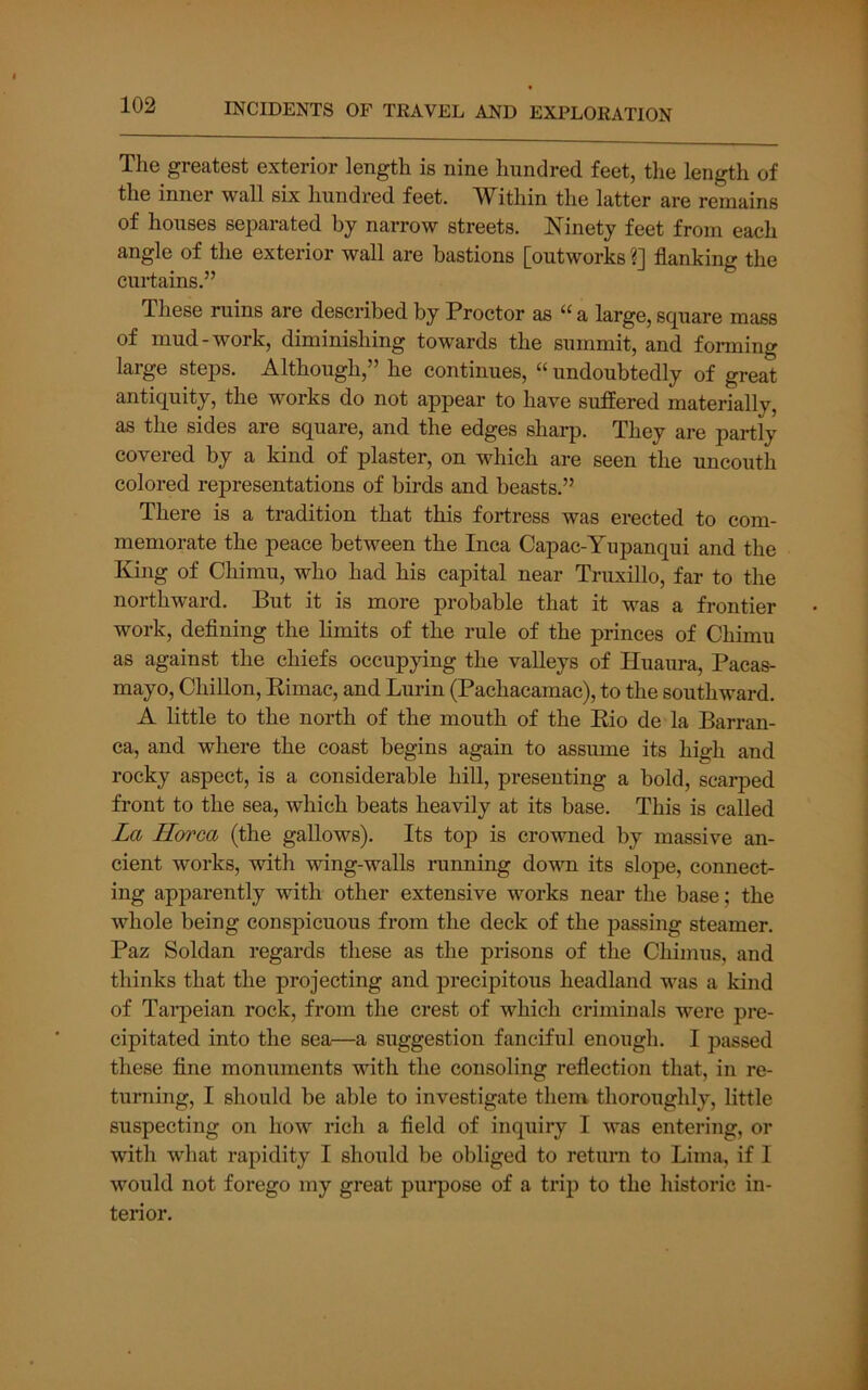 The greatest exterior length is nine hundred feet, the length of the inner wall six hundred feet. Within the latter are remains of houses separated by narrow streets. Ninety feet from each angle of the exterior wall are bastions [outworks ?] flanking the curtains.” These ruins are described by Proctor as “ a large, square mass of mud-work, diminishing towards the summit, and forming large steps. Although,” he continues, “ undoubtedly of great antiquity, the works do not appear to have suffered materially, as the sides are square, and the edges sharp. They are partly covered by a kind of plaster, on which are seen the uncouth colored representations of birds and beasts.” There is a tradition that this fortress was erected to com- memorate the peace between the Inca Capac-Yupanqui and the King of Chimu, who had his capital near Truxillo, far to the northward. But it is more probable that it was a frontier work, deflning the limits of the rule of the princes of Chimu as against the chiefs occupying the valleys of Huaura, Pacas- mayo, Chillon, Kimac, and Lurin (Pachacamac), to the southward. A little to the north of the mouth of the Eio de la Barran- ca, and where the coast begins again to assume its high and rocky aspect, is a considerable hill, presenting a bold, scarped front to the sea, which beats heavily at its base. This is called La Horca (the gallows). Its top is crowned by massive an- cient works, with wing-walls running down its slope, connect- ing apparently with other extensive works near the base; the whole being conspicuous from the deck of the passing steamer. Paz Soldan regards these as the prisons of the Chimus, and thinks that the projecting and precipitous headland was a kind of Tai'peian rock, from the crest of which criminals were pre- cipitated into the sea—a suggestion fanciful enough. I passed these fine monuments with the consoling reflection that, in re- turning, I should be able to investigate them thoroughly, little suspecting on how rich a field of inquiry I was entering, or with wliat rapidity I should be obliged to retum to Lima, if I would not forego my great purpose of a trip to the historic in- terior.