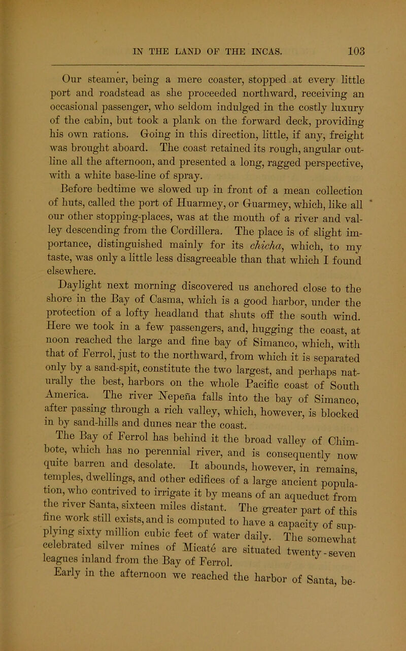Our steamer, being a mere coaster, stopped at every little port and roadstead as slie proceeded northward, receiving an occasional passenger, who seldom indulged in the costly luxury of the cabin, but took a plank on the forward deck, providing his own rations. Going in this direction, little, if any, freight was brought aboard. The coast retained its rough, angular out- line all the afternoon, and presented a long, ragged perspective, with a white base-line of spray. Before bedtime we slowed up in front of a mean collection of huts, called the port of Huaiiney, or Guarmey, which, like all ' our other stoppiug-places, was at the mouth of a river and val- ley descending from the Cordillera. The place is of slight im- portance, distinguished mainly for its cMcha, which, to my taste, was only a little less disagreeable than that which I found elsewhere. Daylight next morning discovered us anchored close to the shore in the Bay of Casma, which is a good harbor, under the protection of a lofty headland that shuts off the south wind. Here we took in a few passengers, and, hugging the coast, at noon reached the large and fine bay of Simanco, which, with that of Ferrol, just to the northward, from which it is separated only by a sand-spit, constitute the two largest, and perhaps nat- urally the best, harbors on the whole Pacific coast of South America. The river Hepena falls into the bay of Simanco, after passing through a rich valley, which, however, is blocked in by sand-hills and dunes near the coast. The Bay of Ferrol has behind it the broad valley of Chim- bote, which has no perennial river, and is consequently now quite barren and desolate. It abounds, however, in remains temples, dwellings, and other edifices of a large ancient popula- tion, who contrived to irrigate it by means of an aqueduct from the river Santa, sixteen miles distant. The greater part of this fine work still exists, and is computed to have a capacity of sun- plymg 8,xty million cubic feet of water daily. The celebrated silver mines of Micate are situated twenty-seven leagues inland from the Bay of Ferrol. Early m the afternoon we reached the harbor of Santa, be-