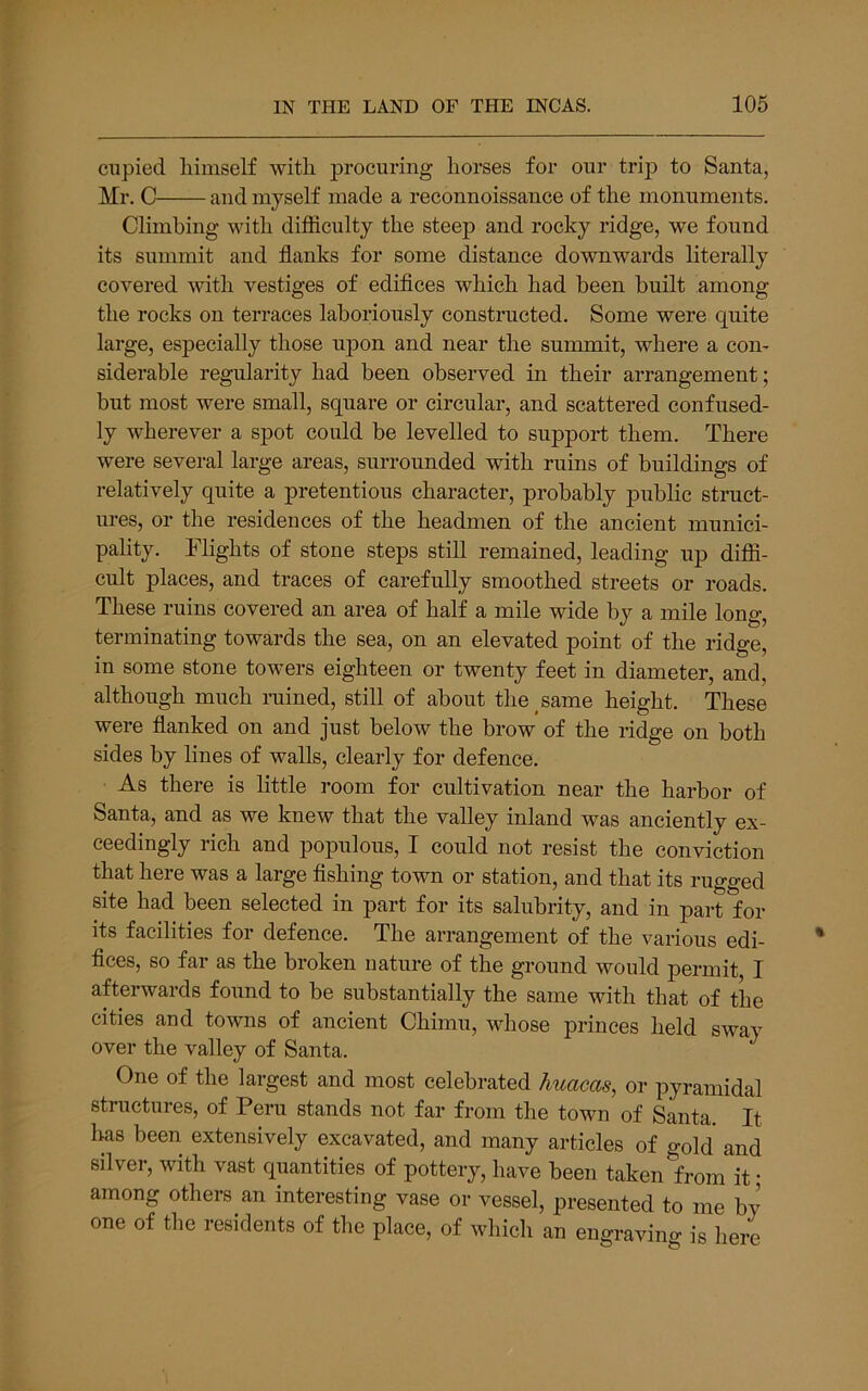 cupied liimself with, procuring horses for our trip to Santa, Mr. C and myself made a reconnoissance of the monuments. Climbing with difficulty the steep and rocky ridge, we found its summit and flanks for some distance downwards literally covered with vestiges of ediflces which had been built among the rocks on terraces laboriously constructed. Some were quite large, especially those upon and near the summit, where a con- siderable regularity had been observed in their arrangement; but most were small, square or circular, and scattered confused- ly wherever a spot could be levelled to support them. There were several large areas, surrounded with ruins of buildings of relatively quite a pretentious character, probably public struct- ures, or the residences of the headmen of the ancient munici- pality. Flights of stone steps still remained, leading up diffi- cult places, and traces of carefully smoothed streets or roads. These ruins covered an area of half a mile wide by a mile long, terminating towards the sea, on an elevated point of the ridge, in some stone towers eighteen or twenty feet in diameter, and, although much rained, still of about the same height. These were flanked on and just below the brow of the ridge on both sides by lines of walls, clearly for defence. As there is little room for cultivation near the harbor of Santa, and as we knew that the valley inland was anciently ex- ceedingly rich and populous, I could not resist the conviction that here was a large Ashing town or station, and that its rugged site had been selected in part for its salubrity, and in part for its facilities for defence. The arrangement of the various edi- flces, so far as the broken nature of the ground would permit I afterwards found to be substantially the same with that of the cities and towns of ancient Chimu, whose princes held sway over the valley of Santa. One of the largest and most celebrated huacas, or pyramidal structures, of Peru stands not far from the town of Santa. It luas been extensively excavated, and many articles of o-old and silver, with vast quantities of pottery, have been taken^from it • among others an interesting vase or vessel, presented to me by one of the residents of the place, of which an engraving is here