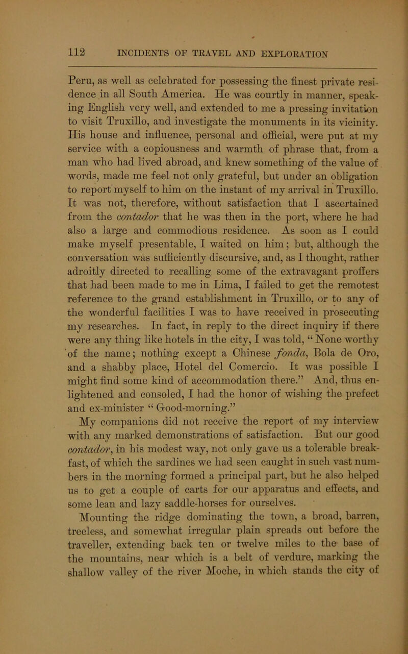 Peru, as well as celebrated for possessing tbe finest private resi- dence in all South America. He was courtly in manner, speak- ing English very well, and extended to me a pressing invitation to visit Truxillo, and investigate the monuments in its vicinity. His house and influence, personal and official, were put at my service with a copiousness and warmth of phrase that, from a man who had lived abroad, and knew something of the value of words, made me feel not only grateful, but under an obhgation to report myself to him on the instant of my arrival in Truxillo. It was not, therefore, without satisfaction that I ascertained from the contador that he was then in the port, where he had also a large and commodious residence. As soon as I could make myself presentable, I waited on him; but, although the conversation was sufiiciently discursive, and, as I thought, rather adroitly directed to recalling some of the extravagant proffers that had been made to me in Lima, I failed to get the remotest reference to the grand establishment in Truxillo, or to any of the wonderful facilities I was to have received in prosecuting my researches. In fact, in reply to the direct inquiry if there were any thing like hotels in the city, I was told, “ Hone worthy 'of the name; nothing except a GhmQ&e fonda, Bola de Oro, and a shabby place. Hotel del Comercio. It was possible I might find some kind of accommodation there.” And, thus en- lightened and consoled, I had the honor of wishing the prefect and ex-minister “ Good-morning.” My companions did not receive the report of my interview with any marked demonstrations of satisfaction. But our good contado7\ in his modest way, not only gave us a tolerable break- fast, of which the sardines we had seen caught in such vast num- bers in the morning formed a principal part, but he also helped us to get a couple of carts for our apparatus and effects, and some lean and lazy saddle-horses for ourselves. Mounting the ridge dominating the town, a hroad, barren, treeless, and somewhat irregular plain spreads out before the traveller, extendiTig back ten or twelve miles to the base of the mountains, near which is a belt of verdure, marking the shallow valley of the river Moche, in which stands the city of