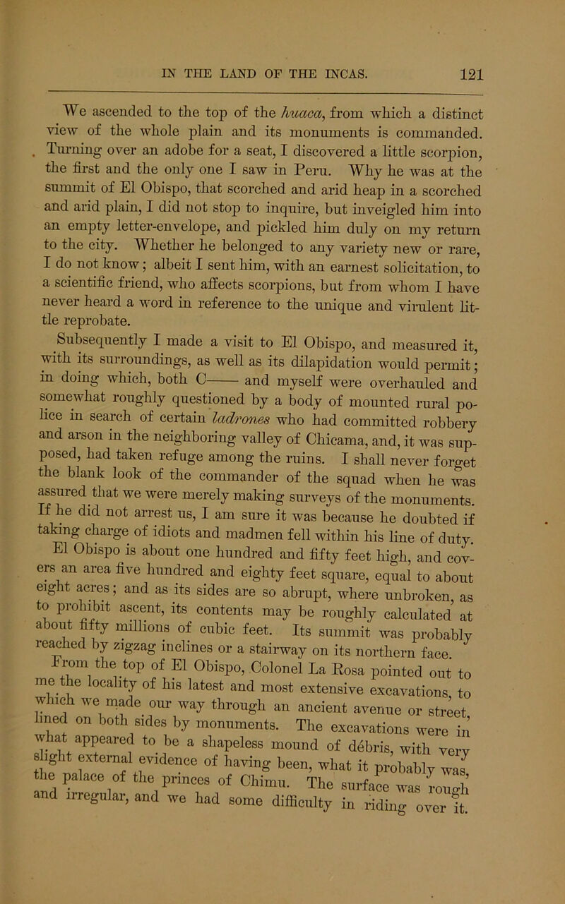 We ascended to the top of the huaca, from which a distinct view of the whole plain and its monuments is commanded. . Turning over an adobe for a seat, I discovered a little scorpion, the first and the only one I saw in Peru. Why he was at the summit of El Obispo, that scorched and arid heap in a scorched and arid plain, I did not stop to inquire, but inveigled him into an empty letter-envelope, and pickled him duly on my return to the city. W^hether he belonged to any variety new or rare, I do not know; albeit I sent him, with an earnest solicitation, to a scientific friend, who affects scorpions, but from whom I have never heard a word in reference to the unique and vinilent lit- tle reprobate. Subsequently I made a visit to El Obispo, and measured it, with its surroundings, as well as its dilapidation would permit; in doing which, both C and myself were overhauled and somewhat roughly questioned by a body of mounted rural po- hce in search of certain ladrones who had committed robbery and arson in the neighboring vaUey of Chicama, and, it was sup- posed, had taken refuge among the ruins. I shall never forget the blank look of the commander of the squad when he was assured that we were merely making surveys of the monuments. If he did not arrest us, I am sure it was because he doubted if taking charge of idiots and madmen fell within his line of duty. El Obispo is about one hundred and fifty feet high, and cov- ers an area five hundred and eighty feet square, equal to about eight acres; and as its sides are so abrupt, where unbroken, as to prohibit ascent, its contents may be roughly calculated at aboiit fifty millions of cubic feet. Its summit was probably reached by zigzag inclines or a stairway on its northern face, rom the top of El Obispo, Colonel La Eosa pointed out to 1,^ latest and most extensive excavations to which we made our way through an ancient avenue or street lined on both sides by monuments. The excayations were in what appeared to be a shapeless mound of debris, with very 8 ight external evidence of having been, what it probably was the palace of the princes of Chimu. The surface was roiiffh and irregular, and we had some difficulty in riding over ft