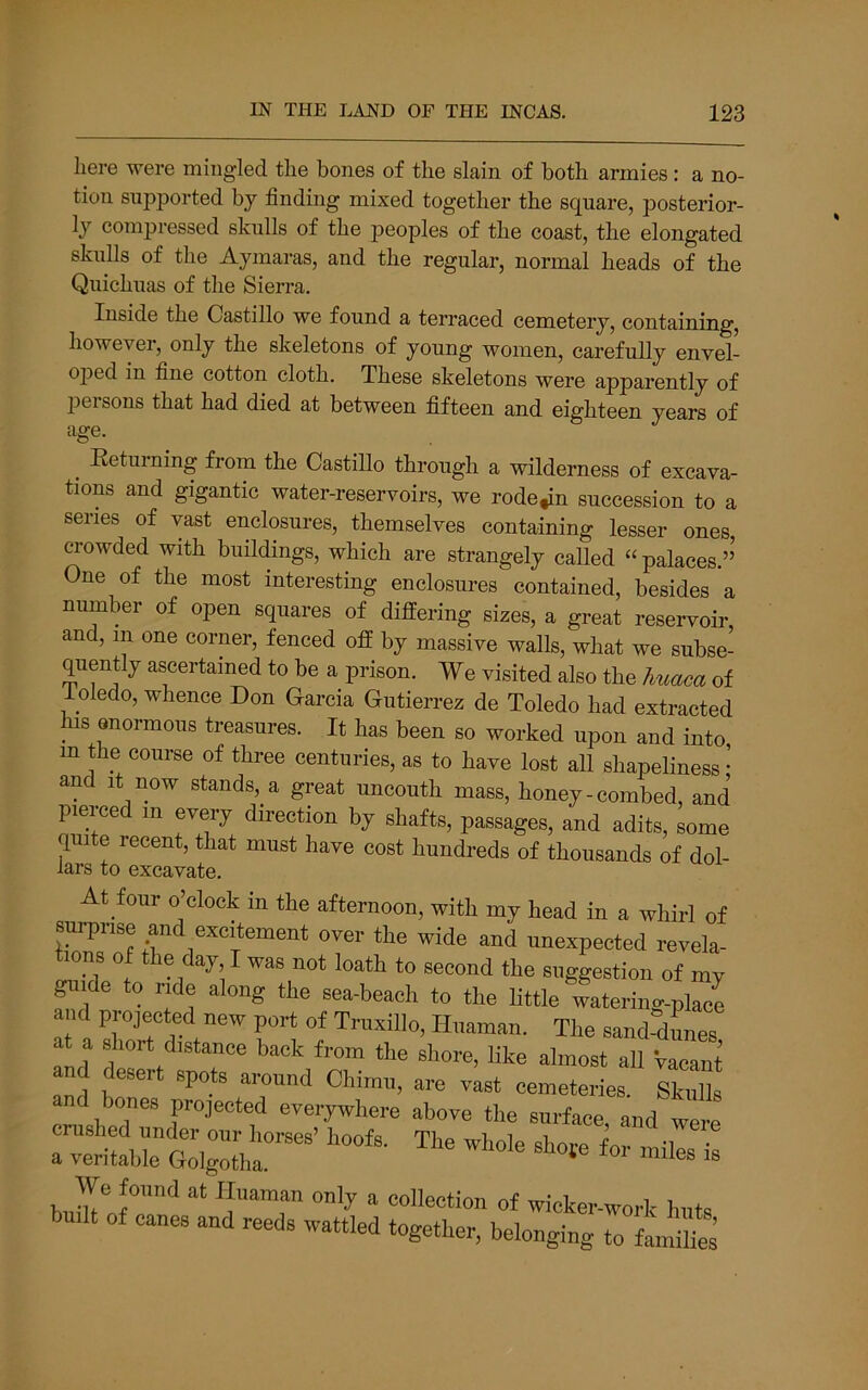 here were mingled the bones of the slain of both armies: a no- tion supported by finding mixed together the square, posterior- ly compressed skulls of the peoples of the coast, the elongated skulls of the Aymaras, and the regular, normal heads of the Quichuas of the Sierra. Inside the Castillo we found a terraced cemetery, containing, however, only the skeletons of young women, carefully envel- ojDed in fine cotton cloth. These skeletons were apparently of jjeisons that had died at between fifteen and eighteen years of age. ^ Eeturning from the Castillo through a wilderness of excava- tions and gigantic water-reservoirs, we rode,in succession to a senes of vast enclosures, themselves containing lesser ones, crowded with buildings, which are strangely called “ palaces.” One of the most interesting enclosures contained, besides a number of open squares of differing sizes, a great reservoir, and, m one corner, fenced off by massive walls, what we subse- quently ascertained to be a prison. We visited also the huaca of ioledo, whence Don Garcia Gutierrez de Toledo had extracted ^ IS enormous treasures. It has been so worked upon and into m the course of three centuries, as to have lost all shapeliness • and It now stands, a great uncouth mass, honey - combed, and pierced m every direction by shafts, passages, and adits, some quite recent, that must have cost hundreds of thousands of dol- lars to excavate. At four o’clock in the afternoon, with my head in a whirl of Burpnse and excitement over the wide and unexpected revela- tions of the day I was not loath to second the suggestion of my gnrfe to ride along the sea-beach to the little 4tering-place d projected new port of Trnxillo, Hnaman. The sand-dLes and '•'Stance back from the shore, like almost all vacant and b^*^ '*'^°** '‘round Chimn, are vast cemeteries. Skulls cnlh^ed  projected everywhere above the surface, and were crushed under our horses’ hoofs. The whole shofe for miles is a veritable Golgotha. * biJw™‘‘ ^ wicker-work huts built of canes and reeds wattled together, belonging to families