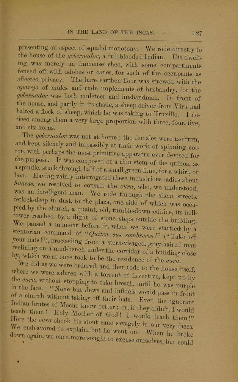 presenting an aspect of squalid monotony. We rode directly to the house of the gobemador, a full-blooded Indian. His dwell- ing was merely an immense shed, with some compartments fenced otf with adobes or canes, for such of the occupants as affected .privacy. The bare earthen floor was strewed with the aparejo of mules and rude implements of husbandry, for the gobemador was both muleteer and husbandman. In front of the house, and partly in its shade, a sheep-driver .from Yiru had halted a flock of sheep, which he was taking to Truxillo. I no- ticed among them a very large proportion with three, four, five and six horns. ’ The gobemador was not at home; the females were taciturn and kept silently and impassibly at their work of spinning cot- ton, with perhaps the most primitive apparatus ever devised for the pi^pose. It was composed of a thin stem of the quinoa, as a spindle, stuck through half of a small green lime, for a whirl or bob. Having vainly interrogated these industrious ladies about huacas, we resolved to consult the cura, who, we understood, was an intelligent man. We rode through the silent streets, t ock-deep m dust, to the plaza, one side of which was occu- pied by the church, a quaint, old, tumble-down edifice, its bell- ^wer reached by a flight of stone steps outside the building We paused a moment before it, when we were startled by a stentorian command of ^^Quiten sus sombrerosT (“Take off yoiir hats!”), proceeding from a stern-visaged, gi’ay-lLired man Tv wirin'''' ^ mud-bench under the corridor of a building close by which we at once took to be the residence of the curl We did as we were ordered, and then rode to the house itself where we were saluted with a torrent of invective, kept up by tiie cura, without stopping to take breath, until he was piLle m the face^ » ^one but Jews and infidei would a church without taking off their hats. Even the ignorant teartrn^T Ilye the no endeavored to explain, but he went on When he bX down aga,„, we once n.ore sought to excuse ourselves, but S