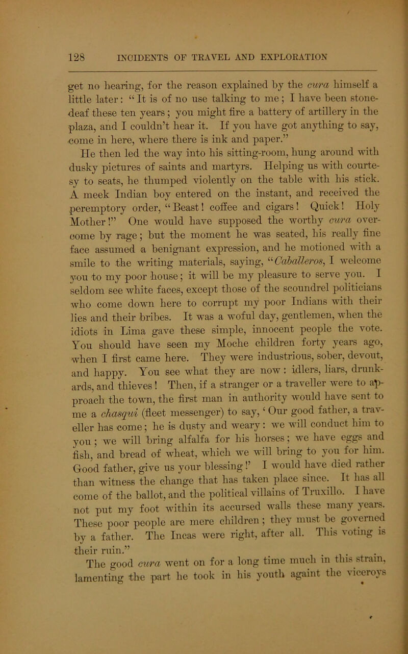 get no liearing, for the reason explained hy the cura liimself a little later; “ It is of no use talking to me; I have been stone- deaf these ten years; you might tire a battery of artillery in the plaza, and I couldn’t hear it. If you have got anything to say, -come in here, where there is ink and paper.” He then led the way into his sitting-room, hung around with dusky pictures of saints and martyrs. Helping us with courte- sy to seats, he thumped violently on the table with his stick. A meek Indian boy entered on the instant, and received the peremptory order, “ Beast! coffee and cigars! Quick! Holy Mother!” One would have supposed the worthy cura over- come by rage; but the moment he was seated, his really tine face assumed a benignant expression, and he motioned with a smile to the writing materials, saying, ‘■^Caballeros, I welcome you to my poor house; it will be my pleasure to serve you. I seldom see white faces, except those of the scoundrel politicians who come dowm here to corrupt my poor Indians with their lies and their bribes. It was a woful day, gentlemen, when the idiots in Lima gave these simple, innocent people the vote. You should have seen my Moche childi-en forty years ago, when I tirst came here. They were industrious, sober, devout, and happy. You see what they are now : idlers, liars, drunk- ards, and thieves! Then, if a stranger or a traveller were to ap- proach the town, the tirst man in authority would have sent to me a chasqui (tieet messenger) to say, ‘ Our good father, a trav- eller has come; he is dusty and weary: we will conduct him to you ; we will bring alfalfa for his horses; we have eggs and tish, and bread of wheat, which we will bring to you for him. Good father, give us your blessing 1’ I would have died rather than witness the change that has taken place since. It has all come of the ballot, and the political villains of Triixillo. I have not put my foot within its accursed walls these many 5 ears. These poor people are mere children; they must be governed by a father. The Incas were right, after all. This voting is their ruin.” . ^ • The good cura went on for a long time much in tins strain, lamenting the part he took in his youth agaiiit the viceroys