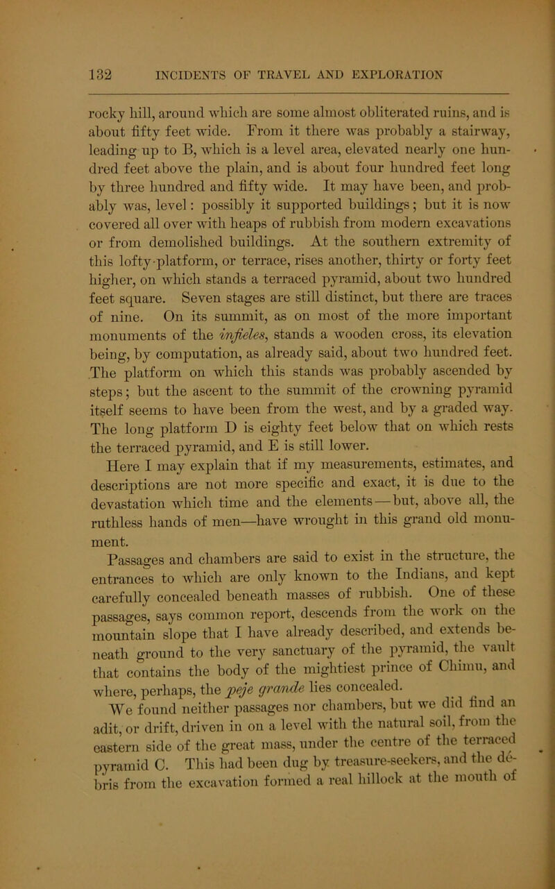 rocky hill, around which are some almost obliterated ruins, and is about fifty feet wide. From it there was probably a stairway, leading up to B, which is a level area, elevated nearly one hun- dred feet above the plain, and is about four hundred feet long by three hundred and fifty wide. It may have been, and prob- ably was, level: possibly it supported buildings; but it is now covered all over with heaps of rubbish from modern excavations or from demolished buildings. At the southern extremity of this lofty-platform, or terrace, rises another, thirty or forty feet higher, on which stands a terraced pyramid, about two hundred feet square. Seven stages are still distinct, but there are traces of nine. On its summit, as on most of the more important monuments of the injieles, stands a wooden cross, its elevation being, by computation, as already said, about two hundred feet. The platform on which this stands was probably ascended by steps; but the ascent to the summit of the crowning pyramid itself seems to have been from the west, and by a graded way. The long platform D is eighty feet below that on which rests the terraced pyramid, and E is still lower. Here I may explain that if my measurements, estimates, and descriptions are not more specific and exact, it is due to the devastation which time and the elements—but, above all, the ruthless hands of men—have wrought in this grand old monu- ment. Passages and chambers are said to exist in the structuie, the entrances to which are only known to the Indians, and kept carefully concealed beneath masses of rubbish. One of these passages, says common report, descends from the work on the mountain slope that I have already described, and extends be- neath ground to the very sanctuary of the pyramid, the vault that contains the body of the mightiest prince of Chiinu, and where, perhaps, the gvo/ndG lies concealed. We found neither passages nor chambem, but we did find an adit, or drift, driven in on a level with the natural soil, from the eastern side of the great mass, under the centre of the terraced pyramid C. This had been dug by treasure-seekers, and the de- bris from the excavation formed a real hillock at the mouth of