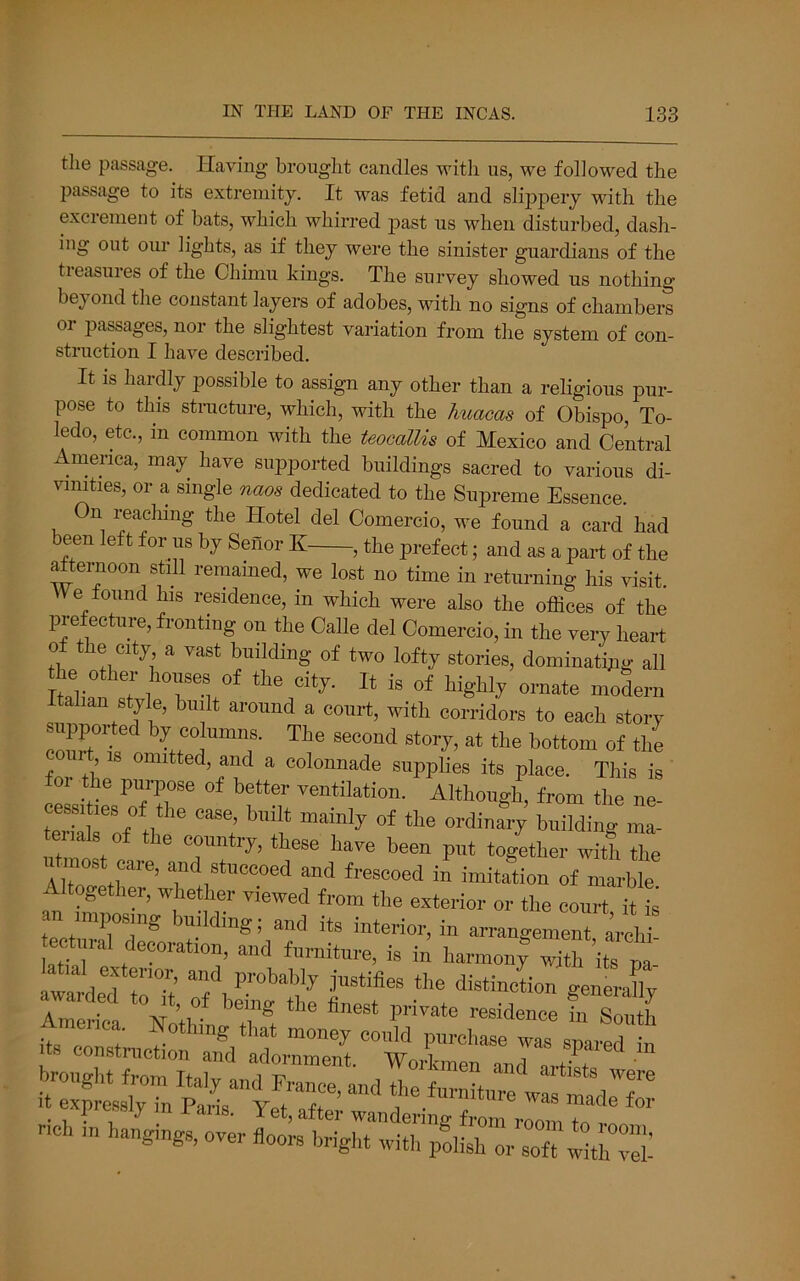 the passage. Having brought candles with us, we followed the passage to its extremity. It was fetid and sli23pery with the excrement of bats, which whirred past us when disturbed, dash- ing out our lights, as if they were the sinister guardians of the treasures of the Chimu kings. The survey showed us nothing be^yond the constant layers of adobes, with no signs of chambers or passages, nor the slightest variation from the system of con- struction I have described. It is hardly possible to assign any other than a religious pur- pose to this stiTicture, which, with the huacas of Obispo, To- ledo, etc., in common with the teocallis of Mexico and Central Amenca, may have supported buildings sacred to various di- vimties, or a single naos dedicated to the Supreme Essence. On reaching the Hotel del Comercio, we found a card had been left for us by Senor K , the prefect; and as a part of the Mternoon still remained, we lost no time in returning his visit. e ound his residence, in which were also the offices of the prefecture, fronting on the Calle del Comercio, in the very heart of the city a vast building of two lofty stories, dominating all the other houses of the city. It is of highly ornate modern Itahan style, built around a court, with corridors to each story supported by columns. The second story, at the bottom of the , omitted, and a colonnade supplies its place. This is foi the puipose of better ventilation. Although, from the ne- terkirf tl ^ ma- terials of the country, these have been put together with the Alt * ®‘«“oed and frescoed in imitation of marble Altogether, whether viewed from the exterior or the court it is an imposing building; and its interior, in arrangement irchi ectural decoration, and furniture, is in harmon; S ite awarded to'Tt eiica, Nothing that money could purchase was snared in Its construction and adornment. Workmen and artist -.. i™„, oi,i„ „i„,