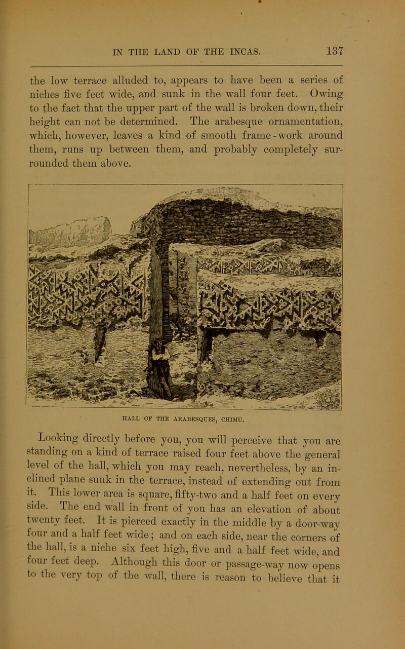 the low terrace alluded to, appears to have been a series of niches live feet wide, and sunk in the wall four feet. Owing to the fact that the uj)per part of the wall is broken down, their height can not be determined. The arabesque ornamentation, which, however, leaves a kind of smooth frame-work around them, runs up between them, and probably completely sur- rounded them above. HALL OF THE ARABESQUES, CHIIHJ. Looking directly before you, you will perceive that yon are standing on a kind of terrace raised four feet above the general level of the hall, which you may reach, nevertheless, by an in- clined plane sunk in the terrace, instead of extending out from it. This lower area is square, fifty-two and a half feet on every side. The end wall in front of yon has an elevation of about twenty feet. It is pierced exactly in the middle by a door-way four and a half feet wide; and on each side, near the corners of the hall, is a niche six feet high, five and a half feet wide, and four feet deep. Although this door or passage-way now opens to the very top of tlie wall, there is I’eason to believe that it