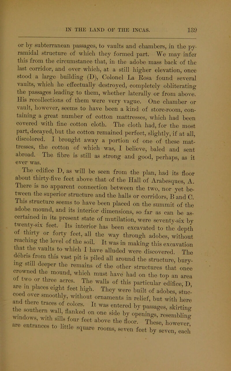 or by subterranean passages, to vaults and cbambers, in the py- ramidal structure of which they formed part. We may infer this from the circumstance that, in the adobe mass back of the last corridor, and over which, at a still higher elevation, once stood a large building (D), Colonel La Kosa found several vaults, which he effectually destroyed, completely obliterating the passages leading to them, whether laterally or from above. His recollections of them were very vague. One chamber or vault, however, seems to have been a kind of store-room, con- taining a great number of cotton mattresses, which had been coveied with fine cotton cloth. The cloth had, for the most part, decayed, but the cotton remained perfect, shghtly, if at all, discolored. I brought away a portion of one of these mat- tresses, the cotton of which was, I believe, baled and sent abroad. The fibre is still as strong and good, perhaps, as it ever was. The edifice D, as will be seen from the plan, had its floor about thirty-five feet above that of the Hall of Arabesques, A. There is no apparent connection between the two, nor yet’be- tween the superior structure and the halls or corridors, B and C. This structure seems to have been placed on the summit of the adobe mound, and its interior dimensions, so far as can be as- certained in its present state of mutilation, were seventy-six by twenty-six feet. Its interior has been excavated to the depth of thirty or forty feet, aU the way through adobes, without reaching the level of the soil. It was in making this excavation lat the vaults to which I have alluded were discovered. The debris from this vast pit is piled all around the structure, bury- ing still deeper the remains of the other structures that once crowned the mound, which must have had on the top an area wo or iree acres. The walls of this particular edifice D are in places eight feet high. They were built of adobes stuc- coed over smoothly, without ornaments in relief, but with here nd there traces of colors. It was entered by passages skirtino- the southern wall, flanked on one side by opL^ings^'^eS windows, with sills four feet above the flooi^^ The e To^ arc entrances to little square roonrs, seven feet ^vereleh