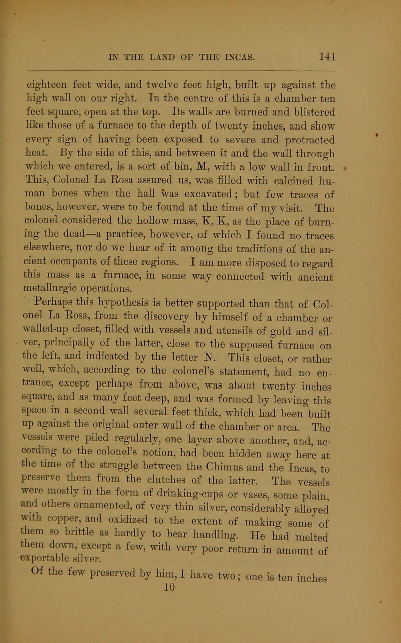 eighteen feet wide, and twelve feet high, built up against the high wall on our right. In the centre of this is a chamber ten feet square, open at the top. Its walls are burned and blistered like those of a furnace to the depth of twenty inches, and show every sign of having been exposed to severe and protracted heat. By the side of this, and between it and the wall through which we entered, is a sort of bin, M, with a low wall in front. This, Colonel La Eosa assured us, was filled with calcined hu- man bones when the hall was excavated; but few traces of bones, however, were to be found at the time of my visit. The colonel considered the hollow mass, K, K, as the place of burn- ing the dead—a practice, however, of which I found no traces elsewhere, nor do we hear of it among the traditions of the an- cient occupants of these regions. I am more disposed to regard this mass as a furnace, in some way connected with ancient metallurgic operations. Perhaps this hypothesis is better supported than that of Col- onel La Eosa, from the discovery by himself of a chamber or walled-up closet, filled with vessels and utensils of gold and sil- ver, principally of the latter, close to the supposed furnace on the left, and indicated by the letter H. This closet, or rather well, which, according to the colonel’s statement, had no en- trance, except perhaps from above, was about twenty inches square, and as many feet deep, and was formed by leaving this space in a second wall several feet thick, which had been\uilt up against the original outer wall of the chamber or area. The vessels were piled regularly, one layer above another, and, ac- cording to the colonel’s notion, had been hidden away here at the time of the struggle between the Chimus and the Incas, to preserve them from the clutches of the latter. The vessels weie mostly in the form of drinking-cups or vases, some plain, and others ornamented, of very thin silver, considerably alloyed with copper, and oxidized to the extent of making some of them so brittle as hardly to bear handling. He had melted them down, except a few, with veiy poor return in amount of exportable silver. Of the few preserved by him, I have two; one is ten inches 10