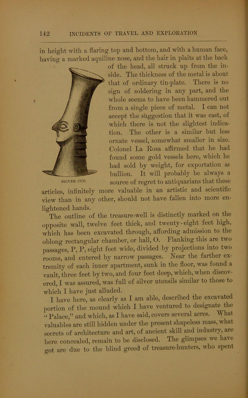 in lieiglit with a flaring top and bottom, and with a human face, having a marked atpiiline nose, and the hair in plaits at the back of the head, all struck up from the in- side. The thickness of the metal is about that of ordinary tin-plate. There is no sign of soldering in any part, and the whole seems to have been hammered out from a single piece of metal. I can not accept the suggestion that it was cast, of which there is not the slightest indica- tion. The other is a similar but less ornate vessel, somewhat smaller in size. Colonel La Eosa afiirmed that he had found some gold vessels here, which he had sold by weight, for exportation ae bullion. It will probably be always a source of regret to antiquarians that these articles, infinitely more valuable in an artistic and scientific view than in any other, should not have fallen into more en- lightened hands. The outline of the treasure-well is distinctly marked on the opposite wall, twelve feet thick, and twenty-eight feet high, which has been excavated through, affording admission to the oblong rectangular chamber, or hall, O. Flanking this are two passages, P, P, eight feet wide, divided by projections into two rooms, and entered by narrow passages. Near the farther ex- tremity of each inner apartment, sunk in the floor, was found a vault, three feet by two, and four feet deep, which, when discov- ered,! was assured, was full of silver utensils similar to those to which I have just alluded. I have here, as clearly as I am able, described the excavated portion of the mound which I have ventured to designate ^the “ Palace,” and which, as I have said, covers several acres. What valuables are still hidden under the present shapeless mass, what secrets of architecture and art, of ancient skill and industry, are here concealed, remain to be disclosed. The glimpses ve have got are due to the blind greed of treasure-hunters, who spent