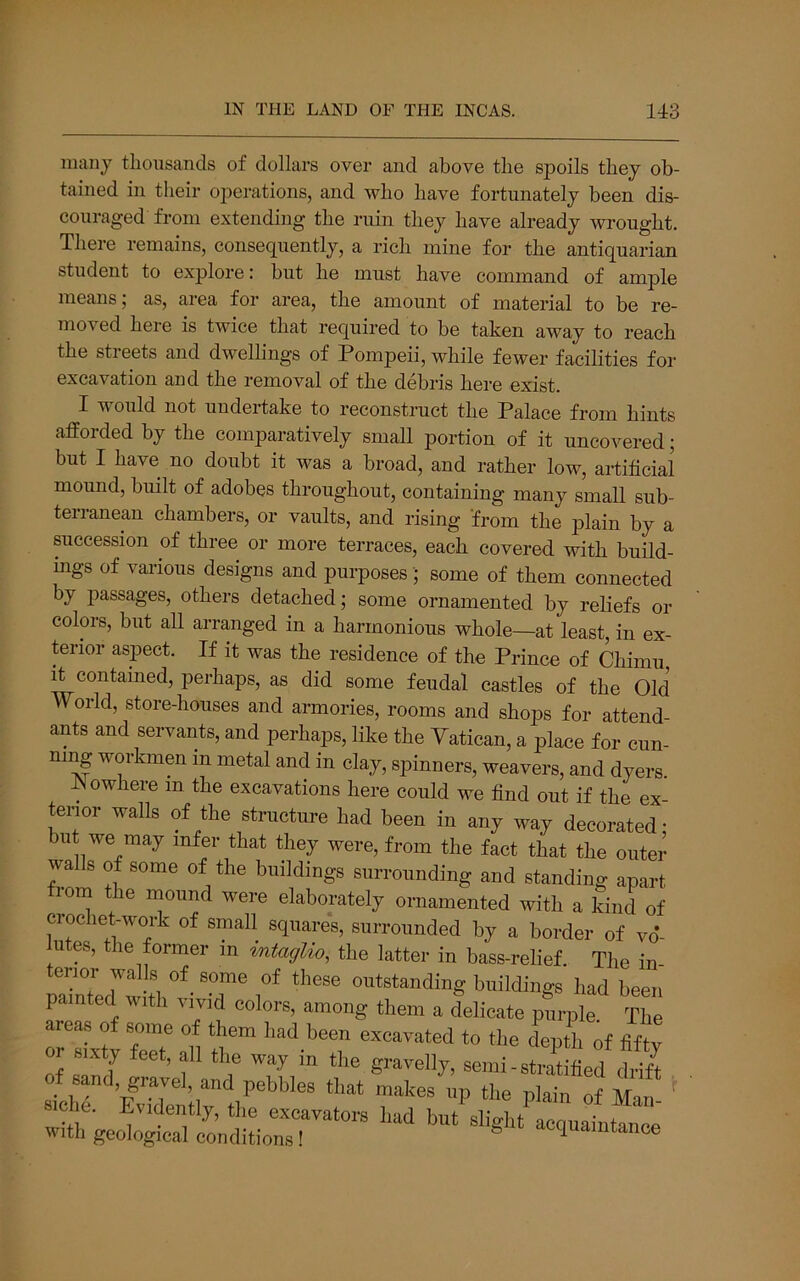 many thousands of dollars over and above the spoils they ob- tained in their operations, and who have fortunately been dis- couraged from extending the ruin they have already wrought. There remains, consequently, a rich mine for the antiquarian student to explore: but he must have command of ample means; as, area for area, the amount of material to be re- moved here is twice that required to be taken away to reach the streets and dwellings of Pompeii, while fewer facilities for excavation and the removal of the debris here exist. I would not undertake to reconstruct the Palace from hints afforded by the comparatively small portion of it uncovered; but I have no doubt it was a broad, and rather low, artificial mound, built of adobes throughout, containing many small sub- terranean chambers, or vaults, and rising from the plain by a succession of three or more terraces, each covered with build- ings of various designs and purposes; some of them connected by passages, others detached; some ornamented by reliefs or colors, but all arranged in a harmonious whole—at least, in ex- terior aspect. If it was the residence of the Prince of Chimu it contained, perhaps, as did some feudal castles of the Old World, store-houses and armories, rooms and shops for attend- ants and servants, and perhaps, like the Yatican, a place for cun- ning workmen in metal and in clay, spinners, weavers, and dyers. blowhere m the excavations here could we find out if the ex- tenor walls of the structure had been in any way decorated; but we may infer that they were, from the fact that the outer walls of some of the buildings surrounding and standing apart from the mound were elaborately ornamented with a kind of cioelieyvork of small squares, surrounded by a border of vd- lutes, the former in tntaglw, the latter in bass-relief. The in pTted'w tV^- T*’ 1°^ buildings had been painted with vivid colors, among them a delicate purple The areas of some of them had been excavated to the depth of fifty or sixty feet, all the way in the gravelly, semi-straUfed S of sand, gravel, and pebbles that makes up the plain of Man '