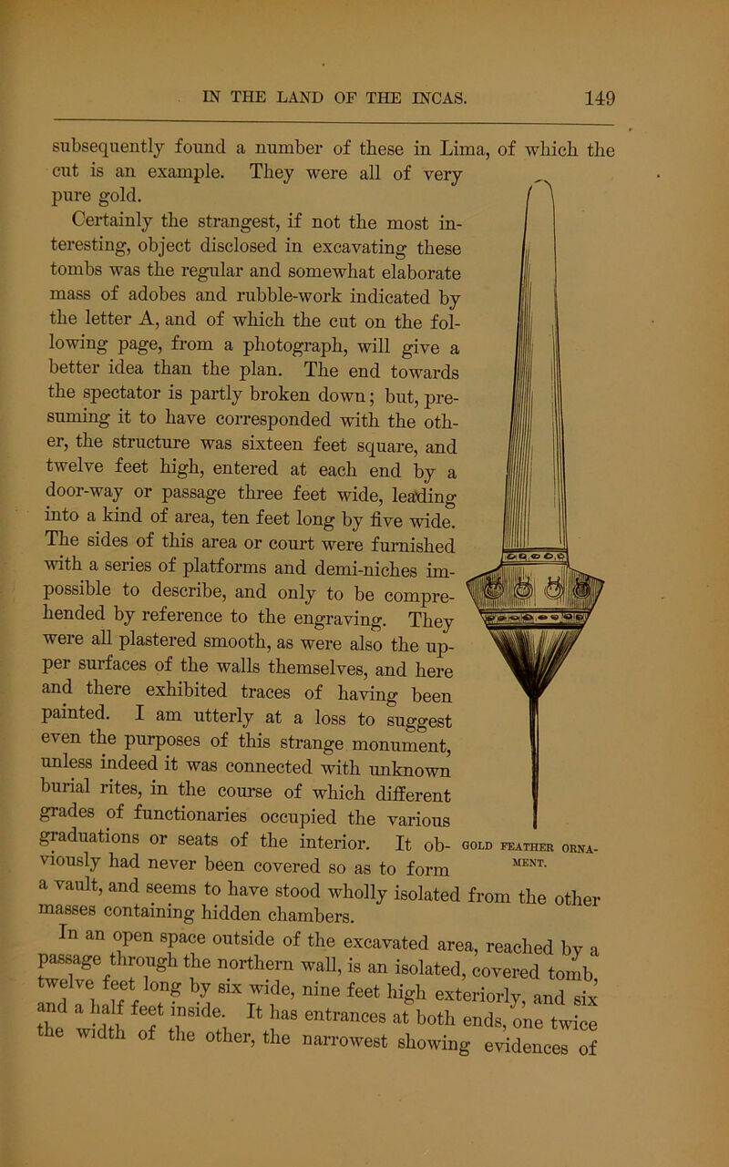 subsequently found a number of these in Lima, of which the cut is an example. They were all of very pure gold. Certainly the strangest, if not the most in- teresting, object disclosed in excavating these tombs was the regular and somewhat elaborate mass of adobes and rubble-work indicated by the letter A, and of which the cut on the fol- lowing page, from a photograph, will give a better idea than the plan. The end towards the spectator is partly broken down; but, pre- suming it to have corresponded with the oth- er, the structure was sixteen feet square, and twelve feet high, entered at each end by a door-way or passage three feet wide, lea’ding into a kind of area, ten feet long by five wide. The sides of this area or court were furnished with a series of platforms and demi-niches im- possible to describe, and only to be compre- hended by reference to the engraving. They were all plastered smooth, as were also the up- per surfaces of the walls themselves, and here and there exhibited traces of having been painted. I am utterly at a loss to suggest even the purposes of this strange monument, unless indeed it was connected with unknown burial rites, in the course of which different grades of functionaries occupied the various , graduations or seats of the interior. It ob- gold feather orxa- viously had never been covered so as to form a vault, and seems to have stood wholly isolated from the other masses containing hidden chambers. In an open space outside of the excavated area, reached by a passage through the northern wall, is an isolated, covered tomb twelve feet long by six wide, nine feet high exteriorly, and six and a half feet inside. It has entrances at both ends, one twice the width of the other, the narrowest showing evidences of