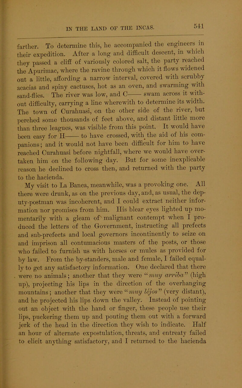 far tiler. To deterinine tins, lie accompanied tlie engineers in their expedition. After a long and difficult descent, in which they passed a cliff of variously colored salt, the party reached the Apiiriiuac, where the ravine through which it flows widened out a little, affording a narrow interval, covered with scrubby acacias and spiny cactuses, hot as an oven, and swarming with sand-flies. The river was low, and C swam across it with- out difficulty, carrying a line wherewith to determine its width. The town of Curahuasi, on the other side of the river, but perched some thousands of feet above, and distant little moie than three leagues, was visible from this point. It would have been easy for H to have crossed, with^ the aid of his com- panions ; and it would not have been difficult for him to have reached Curahuasi before nightfall, where we would have over- taken him on the following day. But for some inexplicable reason he declined to cross then, and returned with the party to the hacienda. My visit to La Banca, meanwhile, was a provoking one. All there were drunk, as on the previous day, and, as usual, the dep- uty-postman was incoherent, and I could extract neither infor- mation nor promises from him. His blear eyes lighted up mo- mentarily with a gleam of'' malignant contempt when I pro- duced the letters of the Government, instructing all prefects and sub-prefects and local governors incontinently to seize on and imprison all contumacious masters of the posts, or those who failed to furnish us with horses or mules as provided for by law. From the by-standers, male and female, I failed equal- ly to get any satisfactory information. One declared that there were no animals; another that they were arriba'^'^ up), projecting his lips in the direction of the overhanging mountains; another that they were “mwy lejos^^ (''^ery distant), and he projected his lips down the valley. Instead of pointing out an object with the hand or Anger, these people use their lips, puckering them up and pouting them out with a forward jerk of the head in the direction they wish to indicate. Flalf an hour of alternate expostulation, threats, and entreaty failed to elicit anything satisfactory, and I returned to the hacienda