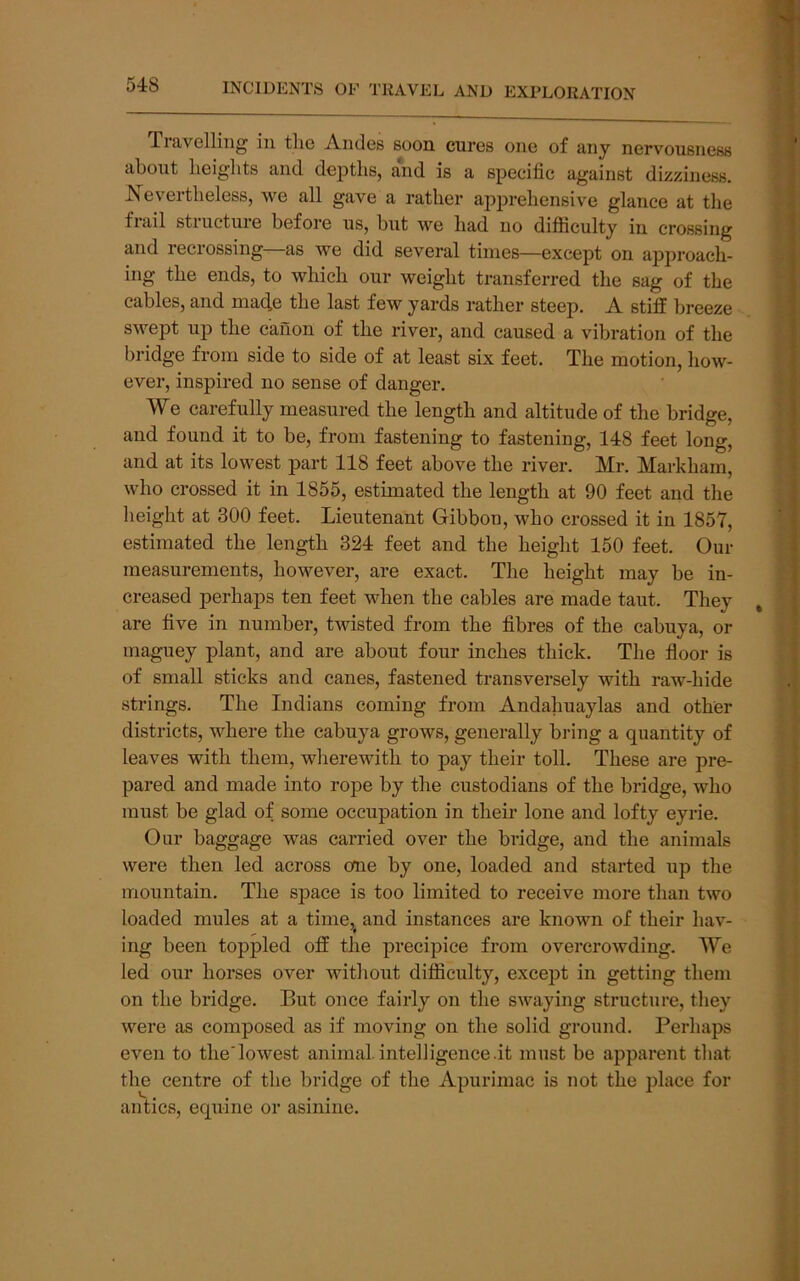 TrAvclliiig ill tliG A-ikIgs soon cures one of 3/Uy nervousuess about heights and dejiths, and is a specific against dizziness. Nevertheless, we all gave a rather apprehensive glance at the flail stiucture before us, but we had no difficulty in crossing and recrossing as we did several times—except on approach- ing the ends, to which our weight transferred the sag of the cables, and mad,e the last few yards rather steep. A stiff breeze swept up the canon of the river, and caused a vibration of the bridge from side to side of at least six feet. The motion, how- ever, inspired no sense of danger. We carefully measured the length and altitude of the bridge, and found it to be, from fastening to fastening, 148 feet long, and at its lowest part 118 feet above the river. Mr. Markham, who crossed it in 1855, estimated the length at 90 feet and the height at 300 feet. Lieutenant Gibbon, who crossed it in 1857, estimated the length 324 feet and the height 150 feet. Our measurements, however, are exact. The height may be in- creased perhaps ten feet when the cables are made taut. They are five in number, twisted from the fibres of the cabuya, or maguey plant, and are about four inches thick. The floor is of small sticks and canes, fastened transversely with raw-hide strings. The Indians coming from Andahuaylas and other districts, vLere the cabuya grows, generally bring a quantity of leaves with them, wherewith to pay their toll. These are pre- pared and made into rope by the custodians of the bridge, who must be glad of some occupation in then- lone and lofty eyrie. Our baggage was carried over the bridge, and the animals were then led across one by one, loaded and started up the mountain. The space is too limited to receive more than two loaded mules at a time, and instances are known of their hav- ing been toppled off the precipice from overcrowding. We led our horses over without difficulty, excej^t in getting them on the bridge. But once fairly on the swaying structure, they were as composed as if moving on the solid ground. Perhaps even to theTowest animal, intelligence.it must be apparent that the centre of the bridge of the Apurimac is not the place for antics, equine or asinine.