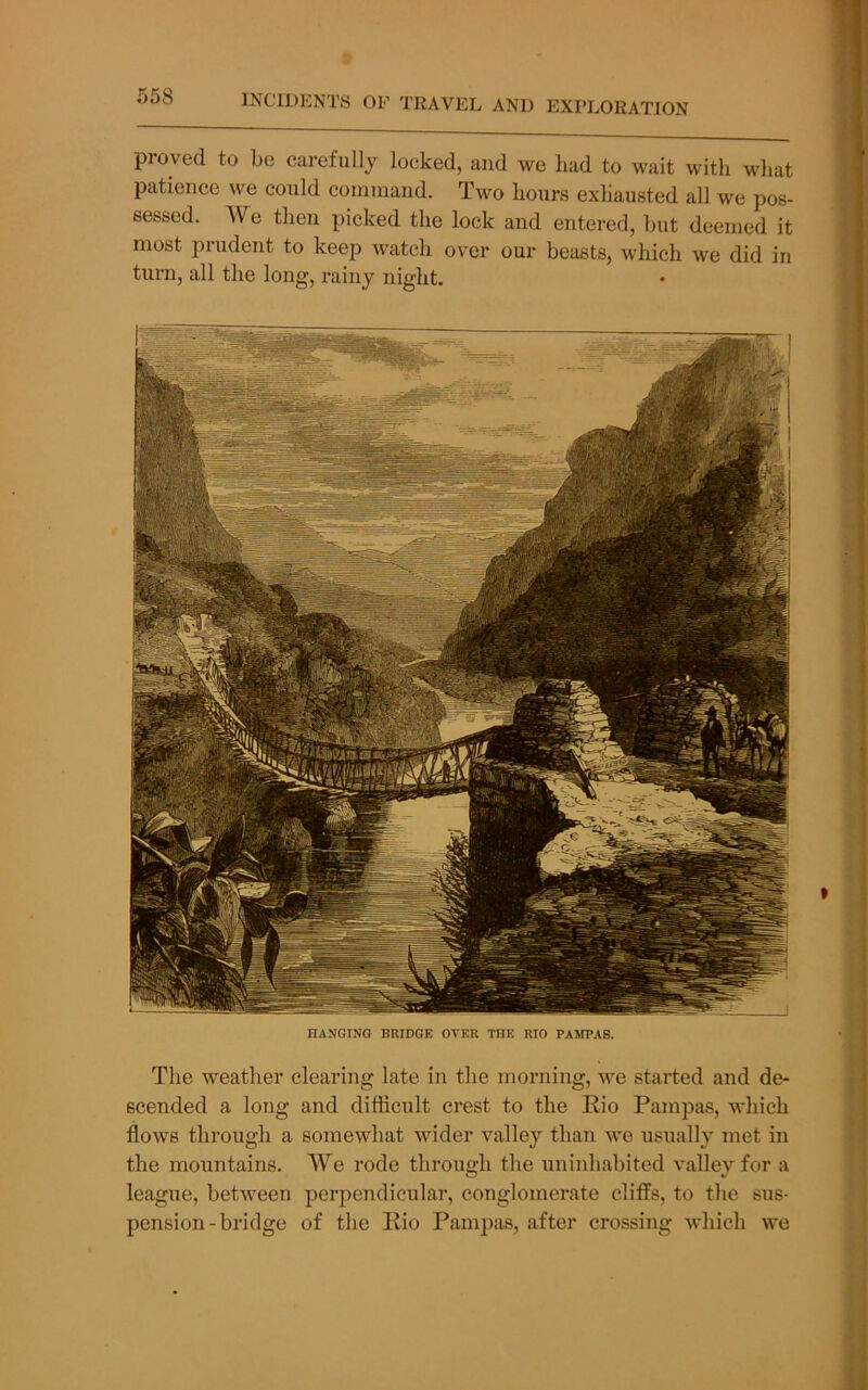 proved to be carefully locked, and we had to wait with what patience we could command. Two hours exhausted all we pos- sessed. We then picked the lock and entered, but deemed it most prudent to keep watch over our beasts, which we did in turn, all the long, rainy night. HANGING BRIDGE OVER THE RIO PAMPAS. The weather clearing late in the morning, we started and de- scended a long and difficult crest to the Rio Pampas, which flows through a somewhat wider valley than we usually met in the mountains. We rode through the uninhabited valley for a league, between perpendicular, conglomerate cliffs, to the sus- pension-bridge of the Rio Pampas, after crossing which we