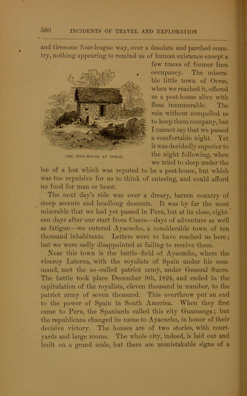 and tiresome four-league way, over a desolate and parched coun- try, notliing appearing to remind us of human existence except a few traces of former Inca occupancy. The misera- ble little town of Ocras, when we reached it, offered us a post-house alive with fleas innumerable. The rain without compelled us to keep them company, but I cannot say that we passed a comfortable night. Yet it was decidedly superior to TUE POST-HOUSE AT OCRAS. night followmg, when we tried to sleep under the lee of a hut which was reputed to be a post-house, but which was too repulsive for us to think of entering, and could afford no food for man or beast. The next day’s ride was over a dreary, barren country of steep ascents and headlong descents. It was by far the most miserable that we had yet passed in Peru, but at its close, eight-' een days after our start from Cuzco—days of adventure as well as fatigue—we entered Ayacucho, a considerable town of ten thousand inhabitants. Letters were to have reached us here; but we were sadly disappointed at failing to receive them. Near this town is the battle-field of Ayacucho, where the viceroy Laterna, with the royalists of Spain under his com- mand, met the so-called patriot army, under General Sucre. The battle took place December 9th, 1824, and ended in the capitulation of the royalists, eleven thousand in number, to the patriot army of seven thousand. This overthrow put an end to the power of Spain in South America. When they first came to Peru, the Spaniards called this city Guanianga; but the republicans changed its name to Ayacucho, in honor of their decisive victory. The houses are of two stories, with court- yards and large rooms. The whole city, indeed, is laid out and built on a grand scale, but there are unmistakable signs of a
