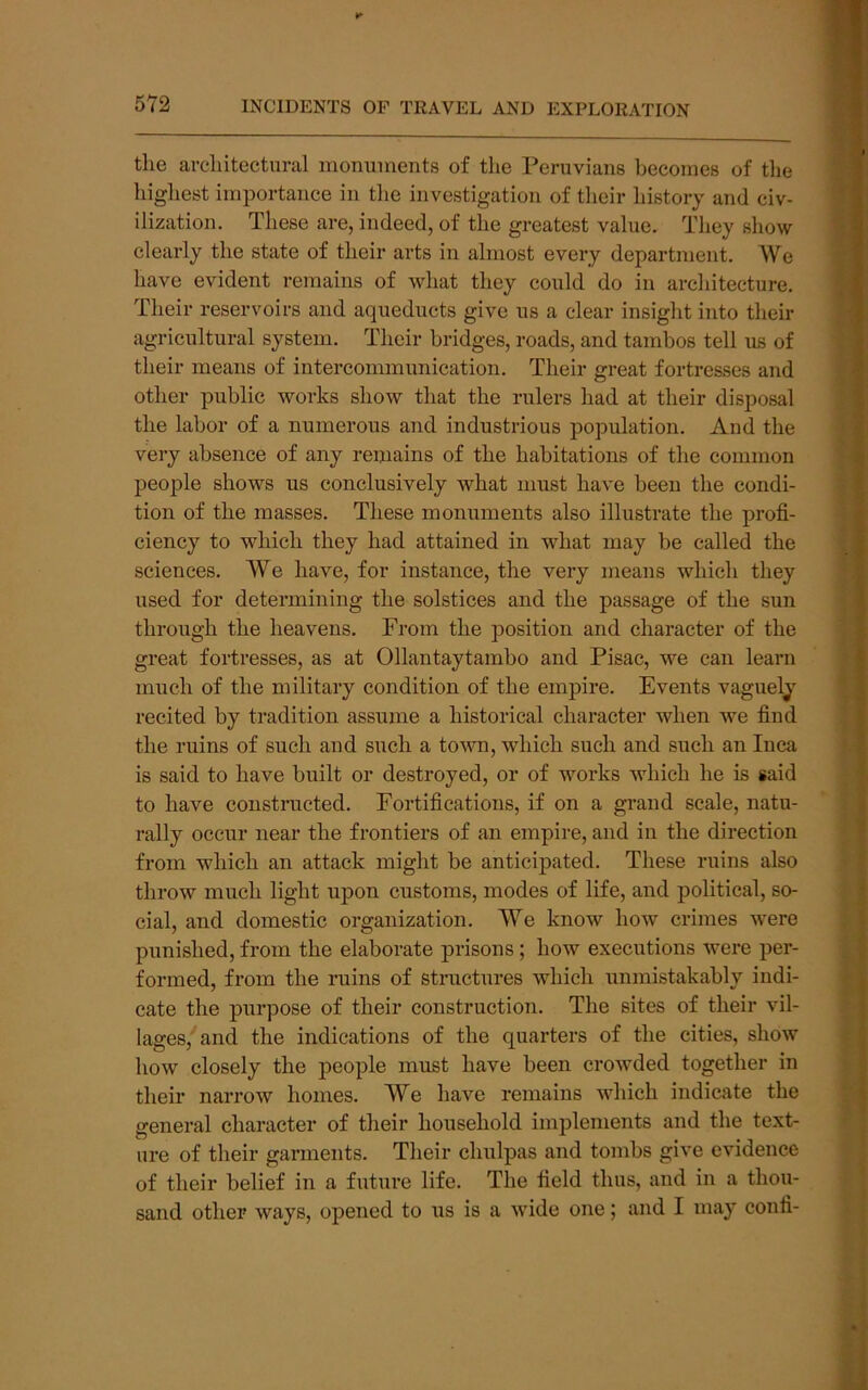 ¥■ 572 INCIDENTS OF TRAVEL AND EXPLORATION the architectural monuments of the Peruvians becomes of tlie highest importance in the investigation of their history and civ- ilization. These are, indeed, of the greatest value. They show clearly the state of their arts in almost every department. AVe have evident remains of what they could do in architecture. Their reservoirs and aqueducts give us a clear insight into their agricultural system. Their bridges, roads, and tambos tell us of their means of intercommunication. Their great fortresses and other public works show that the rulers had at their disposal the labor of a numerous and industrious population. And the very absence of any remains of the habitations of the common people shows us conclusively what must have been the condi- tion of the masses. These monuments also illustrate the profi- ciency to which they had attained in what may be called the sciences. A¥e have, for instance, the very means which they used for determining the solstices and the passage of the sun through the heavens. From the position and character of the great fortresses, as at Ollantaytambo and Pisac, we can learn much of the military condition of the empire. Events vaguely recited by tradition assume a historical character when we find the ruins of such and such a town, which such and such an Inca is said to have built or destroyed, or of works which he is said to have constructed. Fortifications, if on a grand scale, natu- rally occur near the frontiers of an empire, and in the direction from which an attack might be anticipated. These ruins also throw much light upon customs, modes of life, and political, so- cial, and domestic organization. We know how crimes were punished, from the elaborate prisons; how executions were per- formed, from the ruins of stmctures which unmistakably indi- cate the purpose of their construction. The sites of their vil- lages, and the indications of the quarters of the cities, show how closely the people must have been crowded together in their narrow homes. We have remains which indicate the general character of their household implements and the text- ure of their garments. Their chulpas and tombs give evidence of their belief in a future life. The field thus, and in a thou- sand other ways, opened to us is a wide one; and I may confi-