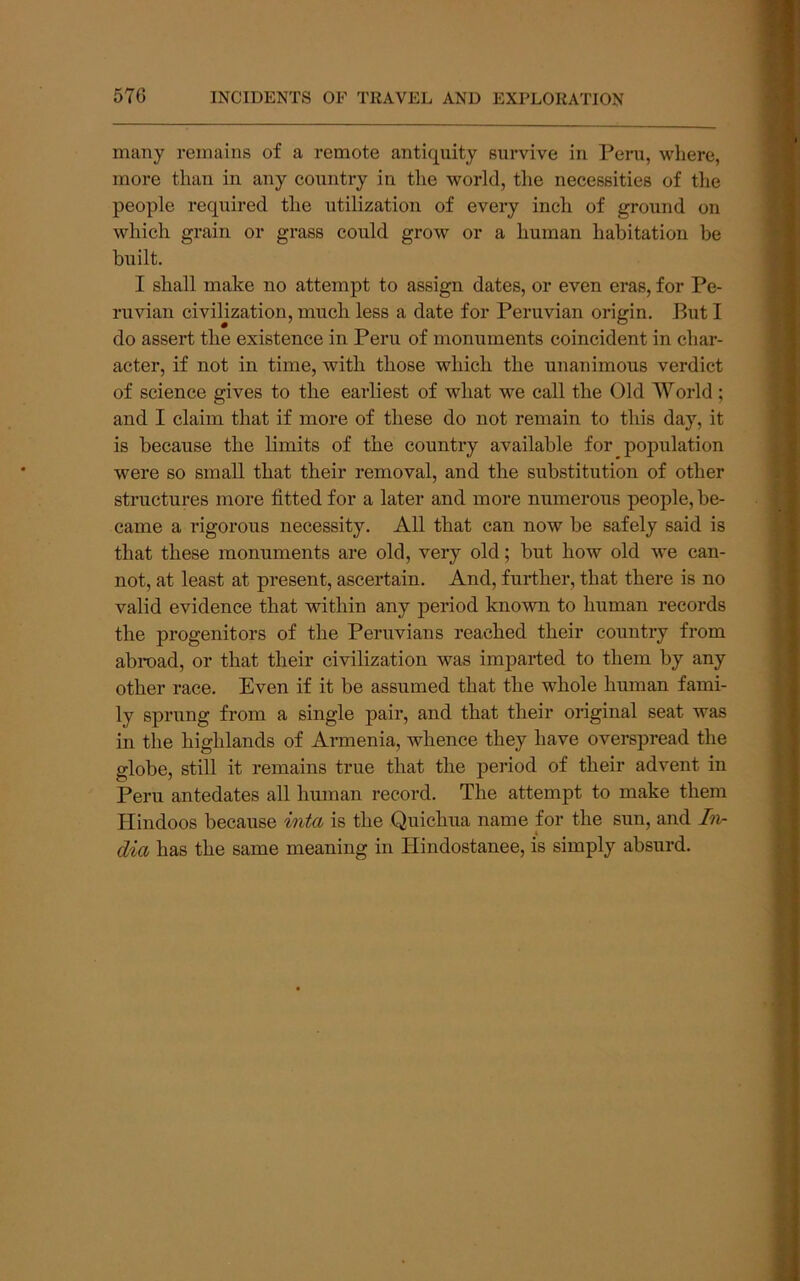 many remains of a remote antiquity survive in Peru, where, more than in any country in the world, the necessities of the people reqiiired the utilization of every inch of ground on which grain or grass could grow or a human habitation be built. I shall make no attempt to assign dates, or even eras, for Pe- ruvian civilization, much less a date for Peruvian origin. But I do assert the existence in Peru of monuments coincident in char- acter, if not in time, with those which the unanimous verdict of science gives to the earliest of what we call the Old World ; and I claim that if more of these do not remain to this day, it is because the limits of the country available for population were so small that their removal, and the substitution of other structures more fitted for a later and more numerous people, be- came a rigorous necessity. All that can now be safely said is that these monuments are old, very old; but how old we can- not, at least at present, ascertain. And, further, that there is no valid evidence that within any period known to human records the progenitors of the Peruvians reached their country from abroad, or that their civilization was imparted to them by any other race. Even if it be assumed that the whole human fami- ly sprung from a single pair, and that their original seat was in the highlands of Armenia, whence they have overspread the globe, still it remains true that the period of their advent in Peru antedates all human record. The attempt to make them Hindoos because inta is the Quichua name for the sun, and hi- dia has the same meaning in Hindostanee, is simply absurd.