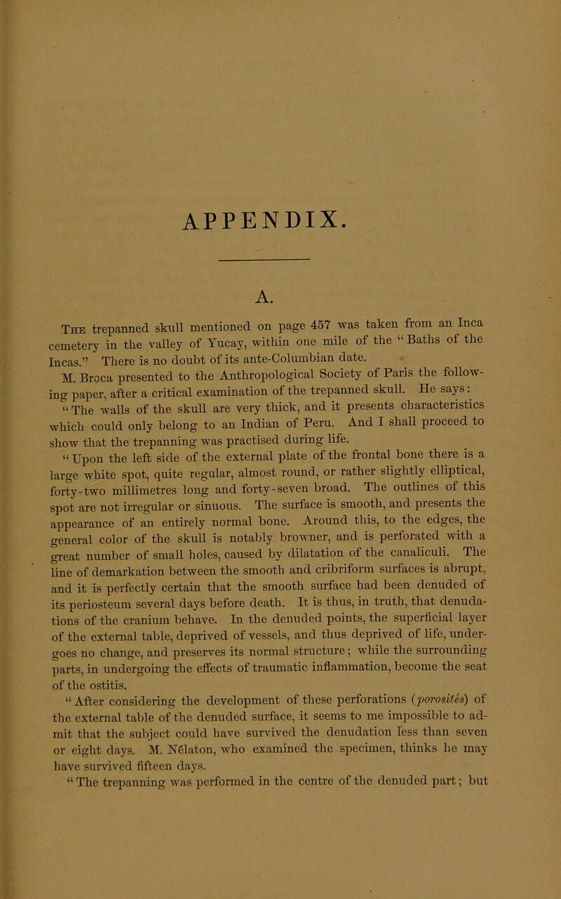 APPENDIX. A. The trepanned skull mentioned on page 457 was taken from an Inca cemetery in the valley of Yucay, within one mile of the “ Baths of the Incas.” There is no doubt of its ante-Columbian date. M. Broca presented to the Anthropological Society of Paris the follow- ing paper, after a critical examination of the trepanned skull. He says “ The walls of the skull are very thick, and it presents characteristics which could only belong to an Indian of Peru. And I shall proceed to show that the trepanning was practised during life. “ Upon the left side of the external plate of the frontal bone there is a large white spot, quite regular, almost round, or rather slightly elliptical, forty-two millimetres long and forty-seven broad. The outlines of this spot are not ftregular or sinuous. The surface is smooth, and presents the appearance of an entirely normal bone. Around this, to the edges, the general color of the skull is notably browner, and is perforated with a great number of small holes, caused by dilatation of the canaliculi. The line of demarkation between the smooth and cribriform surfaces is abrupt, and it is perfectly certain that the smooth surface had been denuded of its periosteum several days before death. It is thus, in truth, that denuda- tions of the cranium behave. In the denuded points, the superficial layer of the external table, deprived of vessels, and thus deprived of life, under- goes no change, and preserves its normal structure; while the surrounding parts, in undergoing the effects of traumatic inflammation, become the seat of the ostitis. “ After considering the development of these perforations (porosites) of the external table of the denuded surface, it seems to me impossible to ad- mit that the subject could have survived the denudation less than seven or eight days. M. Nfilaton, who examined the specimen, thinks he may have survived fifteen days. “ The trepanning was performed in the centre of the denuded part; but