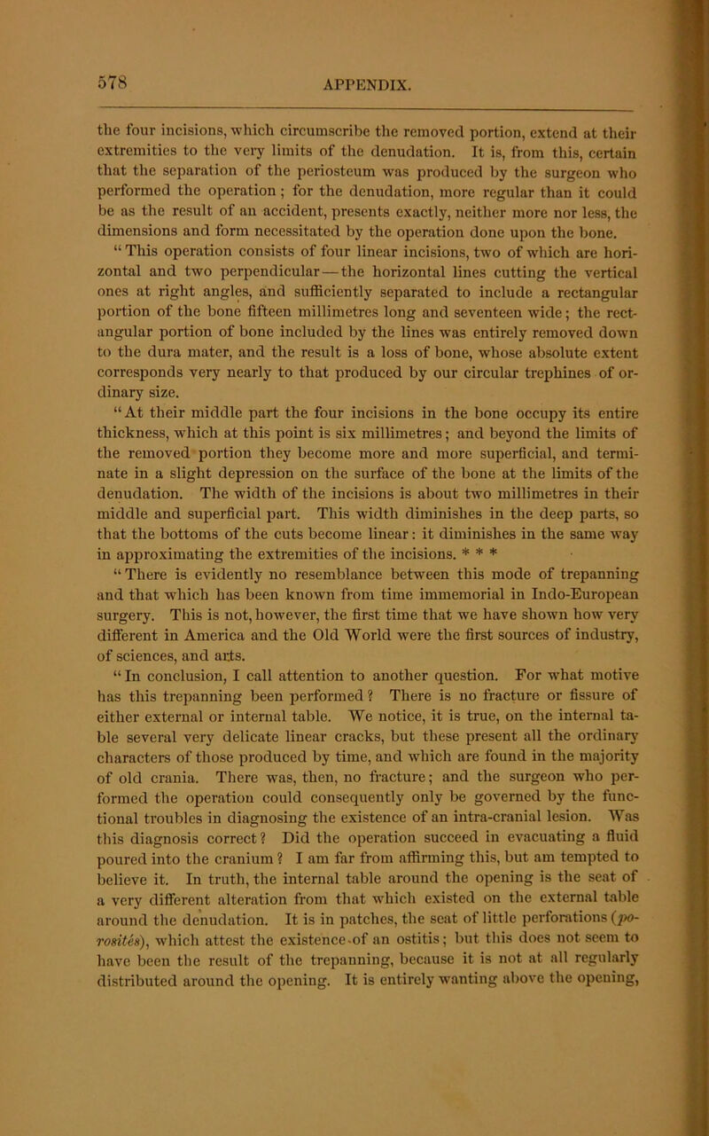 1 i * k the four incisions, which circumscribe the removed portion, extend at their extremities to the veiy limits of the denudation. It is, from this, certain that the separation of the periosteum was produced by the surgeon who performed the operation; for the denudation, more regular than it could be as the result of an accident, presents exactly, neither more nor less, the dimensions and form necessitated by the operation done upon the bone. “ This operation consists of four linear incisions, two of which are hori- zontal and two perpendicular—the horizontal lines cutting the vertical ones at right angles, and sufficiently separated to include a rectangular portion of the bone fifteen millimetres long and seventeen wide; the rect- angular portion of bone included by the lines was entirely removed down to the dura mater, and the result is a loss of bone, whose absolute extent corresponds very nearly to that produced by our circular trephines of or- dinary size. “At their middle part the four incisions in the bone occupy its entire thickness, which at this point is six millimetres; and beyond the limits of the removed portion they become more and more superficial, and termi- nate in a slight depression on the surface of the bone at the limits of the denudation. The width of the incisions is about two millimetres in their middle and superficial part. This width diminishes in the deep parts, so that the bottoms of the cuts become linear: it diminishes in the same way in approximating the extremities of the incisions. * * * “ There is evidently no resemblance between this mode of trepanning and that which has been known from time immemorial in Indo-European surgery. This is not, however, the first time that we have shown how very diflerent in America and the Old World were the first sources of industry, of sciences, and arts. “ In conclusion, I call attention to another question. For wffiat motive has this trepanning been performed ? There is no fracture or fissure of either external or internal table. We notice, it is true, on the internal ta- ble several very delicate linear cracks, but these present all the ordinarj’- characters of those produced by time, and which are found in the majority of old crania. There was, then, no fracture; and the surgeon who per- formed the operation could consequently only be governed by the func- tional troubles in diagnosing the existence of an intra-cranial lesion. Was this diagnosis correct ? Did the operation succeed in evacuating a fluid poured into the cranium ? I am far from affirming this, but am tempted to believe it. In truth, the internal table around the opening is the seat of a very different alteration from that ■which existed on the external table around the denudation. It is in patches, the seat of little perforations (jw- rosith), which attest the existence.of an ostitis; but this does not seem to have been the result of the trepanning, because it is not at all regularly distributed around the opening. It is entirely wanting above the opening,