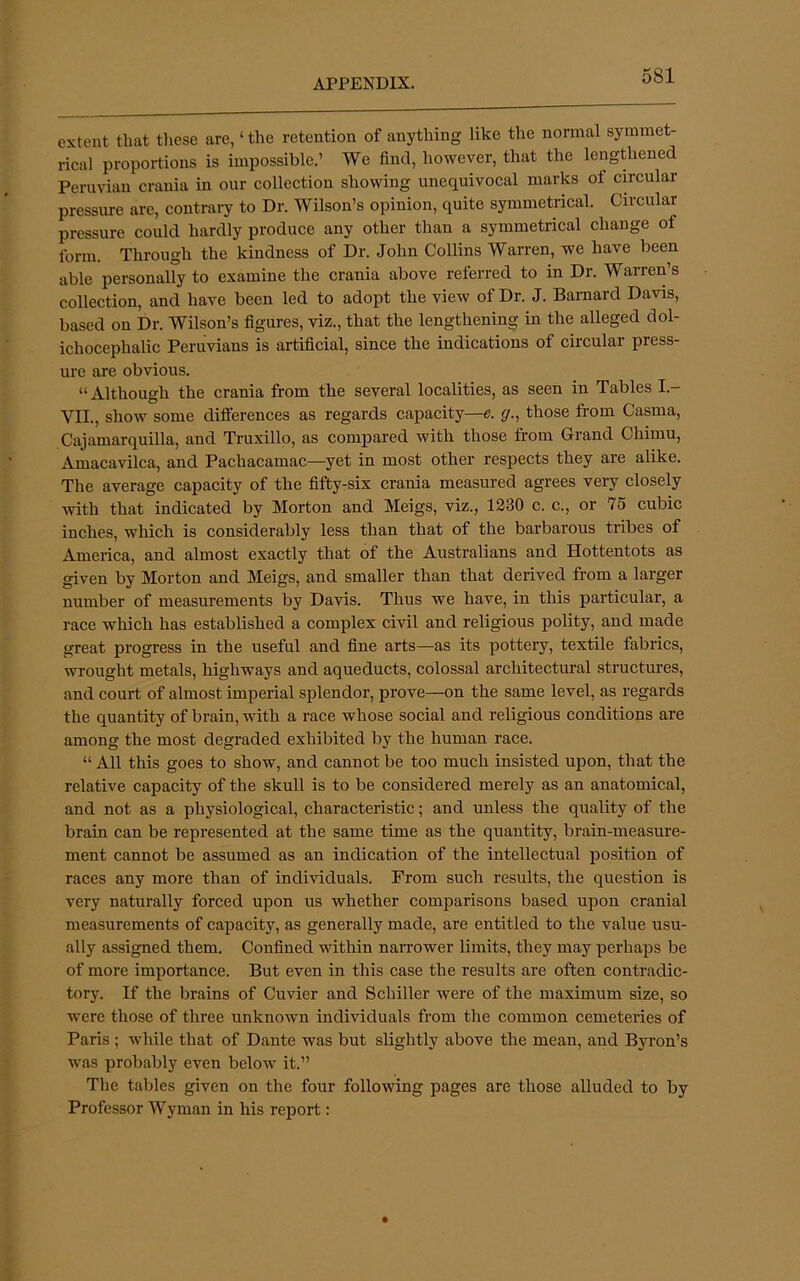 extent that these are, ‘ the retention of anything like the normal symmet- rical proportions is impossible.’ We find, however, that the lengthened Peruvian crania in our collection showing unequivocal marks of cmcular pressure are, contraiy to Dr. Wilson’s opinion, quite symmetrical. Circular pressure could hardly produce any other than a symmetrical change of form. Through the kindness of Dr. John Collins Warren, we have been able personally to examine the crania above referred to in Dr. Warren’s collection, and have been led to adopt the view of Dr. J. Barnard Davis, based on Dr. Wilson’s figures, viz., that the lengthening in the alleged dol- ichocephalic Peruvians is artificial, since the indications of circular press- ure are obvious. “ Although the crania from the several localities, as seen in Tables I.- VII., show some differences as regards capacity—e. g., those from Casma, Cajamarquilla, and Truxillo, as compared with those from Grand Chimu, Amacavilca, and Pachacamac—yet in most other respects they are alike. The average capacity of the fifty-six crania measured agrees very closely with that indicated by Morton and Meigs, viz., 1330 c. c., or 75 cubic inches, which is considerably less than that of the barbarous tribes of America, and almost exactly that of the Australians and Hottentots as given by Morton and Meigs, and smaller than that derived from a larger number of measurements by Davis. Thus we have, in this particular, a race which has established a complex civil and religious polity, and made great progress in the useful and fine arts—as its pottery, textile fabrics, wrought metals, highways and aqueducts, colossal architectural structures, and court of almost imperial splendor, prove—on the same level, as regards the quantity of brain, with a race whose social and religious conditions are among the most degraded exhibited by the human race. “ All this goes to show, and cannot be too much insisted upon, that the relative capacity of the skull is to be considered merely as an anatomical, and not as a physiological, characteristic; and unless the quality of the brain can be represented at the same time as the quantity, brain-measure- ment cannot be assumed as an indication of the intellectual position of races any more than of individuals. From such results, the question is very naturally forced upon us whether comparisons based upon cranial measurements of capacity, as generally made, are entitled to the value usu- ally assigned them. Confined within narrower limits, they may perhaps be of more importance. But even in this case the results are often contradic- tory. If the brains of Cuvier and Schiller were of the maximum size, so were those of three unknown individuals from the common cemeteries of Paris ; while that of Dante was but slightly above the mean, and Byron’s was probably even below it.” The tables given on the four following pages are those alluded to by Professor Wyman in his report: